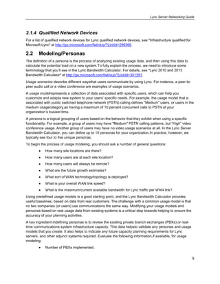 Lync Server Networking Guide
9
2.1.4 Qualified Network Devices
For a list of qualified network devices for Lync qualified network devices, see "Infrastructure qualified for
Microsoft Lync" at http://go.microsoft.com/fwlink/p/?LinkId=299366.
2.2 Modeling/Personas
The definition of a persona is the process of analyzing existing usage data, and then using this data to
calculate the potential load on a new system.To fully explain the process, we need to introduce some
terminology that you’ll see in the Lync Bandwidth Calculator. For details, see "Lync 2010 and 2013
Bandwidth Calculator" at http://go.microsoft.com/fwlink/p/?LinkId=301391.
Usage scenarios describe different waysthat users communicate by using Lync. For instance, a peer-to-
peer audio call or a video conference are examples of usage scenarios.
A usage modelrepresents a collection of data associated with specific users, which can help you
customize and adapta new system to your users’ specific needs. For example, the usage model that is
associated with public switched telephone network (PSTN) calling defines "Medium" users, or users in the
medium usagecategory,as having a maximum of 10 percent concurrent calls to PSTN at your
organization’s busiest time.
A persona is a logical grouping of users based on the behavior that they exhibit when using a specific
functionality. For example, a group of users may have "Medium" PSTN calling patterns, but ―High‖ video
conference usage. Another group of users may have no video usage scenarios at all. In the Lync Server
Bandwidth Calculator, you can define up to 10 personas for your organization.In practice, however, we
typically see four to five unique personas.
To begin the process of usage modeling, you should ask a number of general questions:
How many site locations are there?
How many users are at each site location?
How many users will always be remote?
What are the future growth estimates?
What sort of WAN technology/topology is deployed?
What is your overall WAN link speed?
What is the maximum/current available bandwidth for Lync traffic per WAN link?
Using predefined usage models is a good starting point, and the Lync Bandwidth Calculator provides
useful baselines, based on data from real customers. The challenge with a common usage model is that
no two companies (or users) use communications the same way. Modifying your usage models and
personas based on real usage data from existing systems is a critical step towards helping to ensure the
accuracy of your planning activities.
A key ingredient indefining personas is to review the existing private branch exchanges (PBXs) or real-
time communications system infrastructure capacity. This data helpsto validate any personas and usage
models that you create. It also helps to indicate any future capacity planning requirements for Lync
servers, and other adjunct systems required. Evaluate the following information,if available, for usage
modeling:
Number of PBXs implemented.
 