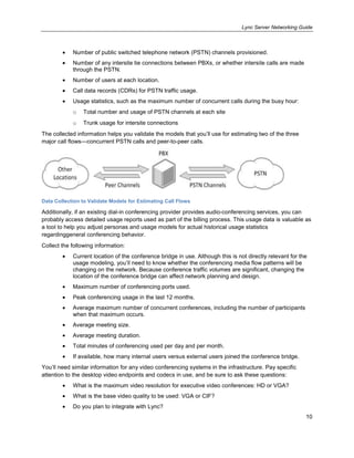 Lync Server Networking Guide
10
Number of public switched telephone network (PSTN) channels provisioned.
Number of any intersite tie connections between PBXs, or whether intersite calls are made
through the PSTN.
Number of users at each location.
Call data records (CDRs) for PSTN traffic usage.
Usage statistics, such as the maximum number of concurrent calls during the busy hour:
o Total number and usage of PSTN channels at each site
o Trunk usage for intersite connections
The collected information helps you validate the models that you’ll use for estimating two of the three
major call flows—concurrent PSTN calls and peer-to-peer calls.
Data Collection to Validate Models for Estimating Call Flows
Additionally, if an existing dial-in conferencing provider provides audio-conferencing services, you can
probably access detailed usage reports used as part of the billing process. This usage data is valuable as
a tool to help you adjust personas and usage models for actual historical usage statistics
regardinggeneral conferencing behavior.
Collect the following information:
Current location of the conference bridge in use. Although this is not directly relevant for the
usage modeling, you’ll need to know whether the conferencing media flow patterns will be
changing on the network. Because conference traffic volumes are significant, changing the
location of the conference bridge can affect network planning and design.
Maximum number of conferencing ports used.
Peak conferencing usage in the last 12 months.
Average maximum number of concurrent conferences, including the number of participants
when that maximum occurs.
Average meeting size.
Average meeting duration.
Total minutes of conferencing used per day and per month.
If available, how many internal users versus external users joined the conference bridge.
You’ll need similar information for any video conferencing systems in the infrastructure. Pay specific
attention to the desktop video endpoints and codecs in use, and be sure to ask these questions:
What is the maximum video resolution for executive video conferences: HD or VGA?
What is the base video quality to be used: VGA or CIF?
Do you plan to integrate with Lync?
 