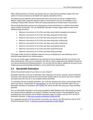 Lync Server Networking Guide
11
When defining personas, the fewer assumptions that you make about the potential usage of the new
system, the more accurate your bandwidth and capacity calculations will be.
The default persona definition should assume that users will use all Lync Server modalities with a
Medium usage model. Using this approach helps to ensure that you can turn off modalities in your
modeling to reduce traffic volumes, rather than being surprised by an omission later in the process.
We previously described a persona as a logical group of users who behave in a similar manner when
using a specific functionality. The Lync Bandwidth Calculator includes usage models for each of the
following usage scenarios:
Maximum concurrency of x% of the user base using instant messaging and presence
Maximum concurrency of x% of the user base using peer-to-peer audio
Maximum concurrency of x% of the user base using peer-to-peer video
Maximum concurrency of x% of the user base using audio conferencing
Maximum concurrency of x% of the user base using video conferencing
Maximum concurrency of x% of the user base using desktop sharing
Maximum concurrency of x% of the user base using PSTN audio
Maximum concurrency of x% of the user base working remotely
This usage model can then be adjusted, based on how you anticipate your users behaving, and on
historical usage statistics from existing systems.
You can use overall usage modeling and user personas for future capacity planning inLync Server and
other infrastructures. After you’re in production, the data on system usage becomes available through the
Lync Server Monitoring and Reporting feature. You can then use this data to validate the accuracy of your
original personas and bandwidth estimations, and to predict future requirements.
2.3 Bandwidth Estimation
What is the potential impact of Lync Server on your network?
Bandwidth estimation is the key consideration when deploying Lync Server. Actually, network estimation
would be a more apt term,because the communication streams within Lync Server rely more on latency
and packet loss than they do on raw available network bandwidth.
To understand the role of network estimation, you must also recognize the various communication flows
within Lync Server. Coupled with the user personas, you can then use this information within the Lync
Bandwidth Calculator to understand, per modality, the volume of traffic that using Lync Server will likely
generate.
The Lync Bandwidth Calculator is continuously updated to reflect feedback from internal testing and also
from actual customer-deployed Lync projects. Therefore, the latest version of this spreadsheet can be
considered the most accurate view of network bandwidth usage. For details, see"Lync 2010 and 2013
Bandwidth Calculator" at http://go.microsoft.com/fwlink/p/?LinkId=301391.
For a graphical overview of all the protocols in use within Lync Server, see "Microsoft Lync Server 2010
Protocol Workloads Poster" at http://go.microsoft.com/fwlink/p/?LinkId=299360.
 