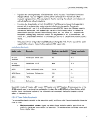 Lync Server Networking Guide
14
Figures in the following table for audio bandwidths do not include a Forward Error Correction
(FEC) overhead. FEC is a mitigation technique that is enabled when the network suffers
unusually high packet loss. The assumption is that, for planning, the network administrator will
estimate traffic use without mitigations.
For video, the default codec is the H.264/MPEG-4 Part 10 Advanced Video Coding standard,
coupled with its scalable video coding extensions for temporal scalability. To maintain
interoperability with Lync 2010 or Office Communicator 2007 R2 clients, the RTVideo codec is
still used for peer-to-peer calls between Lync Server 2013 and legacy clients. In conference
sessions with both Lync Server 2013 and legacy clients, the Lync Server 2013 endpoint may
encode the video by using both video codecs, and may send the H.264 bit stream to the Lync
Server 2013, and send the RTVideo bit stream to Lync 2010 or to Office Communicator 2007 R2
clients.
Default aspect ratio for Lync Server 2013 has been changed to 16:9. The 4:3 aspect ratio is still
supported for webcams thatdon’t allow capture in 16:9 aspect ratio.
Audio Codec Bandwidth
Audio codec Scenarios Maximum bandwidth
(Kbps)
Typical bandwidth
(Kbps)
RTAudio
Wideband
Peer-to-peer, default codec 62 39.8
RTAudio
Narrowband
Peer-to-peer, PSTN 44.8 30.9
G.722 Default conferencing codec 100.6 46.1
G.722 Stereo Peer-to-peer, Conferencing 159 73.1
G.711 PSTN 97 64.8
Siren Conferencing 52.6 25.5
Bandwidth includes IP header, UDP header, RTP header, and SRTP headers. The stereo version of the
G.722 codec is used by systems that are based on the Lync Server 2013 Meeting Room Edition, which
enables stereo microphone capture so that listeners to can more easily distinguish between multiple
talkers in the meeting room.
2.3.2.1 Video Codec Bandwidth
The required bandwidth depends on the resolution, quality, and frame rate. For each resolution, there are
three bit rates:
Maximum payload bit rate– Bitrate that a LyncServer endpoint uses for resolution at the
maximum frame rate supported for this resolution. This value enables the highest quality and
frame rate for video.
 