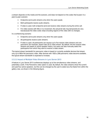 Lync Server Networking Guide
16
a stream depends on the media and the scenario, and does not depend on the codec that isused. In a
peer-to-peer scenario:
Endpoints send audio streams only when the users speak.
Both participants receive audio streams.
If video is used, both endpoints send and receive video streams during the entire call.
For video scenes with little or no movement, the actual bit rate may temporarily be very
low,because the video codec skips encoding regions of the video with no changes.
In a conferencing scenario:
Endpoints send audio streams only when the users speak.
All participants receive audio streams.
If video is used, all participants can receive up to five receive video streams and one
panoramic (for example, aspect ratio 20:3) video stream. By default, the five receive video
streams are based on active speaker history, but users can also manually select the
participants from which they want to receive a video stream.
The typical stream bandwidth for panoramic video is based on currently available devices that stream
only up to 960x144 panoramic video. After devices with 1920.x.288 panoramic video become available,
the typical stream bandwidth is expected to increase.
2.3.2.3 Impact of Multiple Video Streams in Lync Server 2013
A feature in Lync Server 2013 conferences displays up to five simultaneous video streams, and
potentially a sixth, if the Panoramic video option is used. By default, the video streams show the current
and past four active speakers, but this can be changed by the user to select any five feeds from within the
gallery view, as shown in the following figure.
 