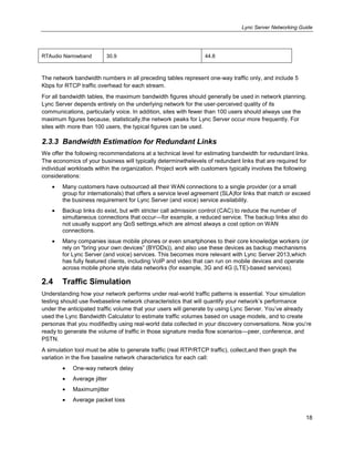 Lync Server Networking Guide
18
RTAudio Narrowband 30.9 44.8
The network bandwidth numbers in all preceding tables represent one-way traffic only, and include 5
Kbps for RTCP traffic overhead for each stream.
For all bandwidth tables, the maximum bandwidth figures should generally be used in network planning.
Lync Server depends entirely on the underlying network for the user-perceived quality of its
communications, particularly voice. In addition, sites with fewer than 100 users should always use the
maximum figures because, statistically,the network peaks for Lync Server occur more frequently. For
sites with more than 100 users, the typical figures can be used.
2.3.3 Bandwidth Estimation for Redundant Links
We offer the following recommendations at a technical level for estimating bandwidth for redundant links.
The economics of your business will typically determinethelevels of redundant links that are required for
individual workloads within the organization. Project work with customers typically involves the following
considerations:
Many customers have outsourced all their WAN connections to a single provider (or a small
group for internationals) that offers a service level agreement (SLA)for links that match or exceed
the business requirement for Lync Server (and voice) service availability.
Backup links do exist, but with stricter call admission control (CAC) to reduce the number of
simultaneous connections that occur—for example, a reduced service. The backup links also do
not usually support any QoS settings,which are almost always a cost option on WAN
connections.
Many companies issue mobile phones or even smartphones to their core knowledge workers (or
rely on "bring your own devices‖ (BYODs)), and also use these devices as backup mechanisms
for Lync Server (and voice) services. This becomes more relevant with Lync Server 2013,which
has fully featured clients, including VoIP and video that can run on mobile devices and operate
across mobile phone style data networks (for example, 3G and 4G (LTE)-based services).
2.4 Traffic Simulation
Understanding how your network performs under real-world traffic patterns is essential. Your simulation
testing should use fivebaseline network characteristics that will quantify your network’s performance
under the anticipated traffic volume that your users will generate by using Lync Server. You’ve already
used the Lync Bandwidth Calculator to estimate traffic volumes based on usage models, and to create
personas that you modifiedby using real-world data collected in your discovery conversations. Now you’re
ready to generate the volume of traffic in those signature media flow scenarios—peer, conference, and
PSTN.
A simulation tool must be able to generate traffic (real RTP/RTCP traffic), collect,and then graph the
variation in the five baseline network characteristics for each call:
One-way network delay
Average jitter
Maximumjitter
Average packet loss
 