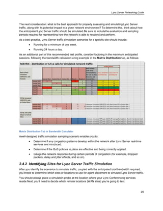 Lync Server Networking Guide
20
The next consideration: what is the best approach for properly assessing and simulating Lync Server
traffic, along with its potential impact in a given network environment? To determine this, think about how
the anticipated Lync Server traffic should be simulated.Be sure to includethe evaluation and sampling
periods required for representing how the network is able to respond and perform.
As a best practice, Lync Server traffic simulation scenarios for a specific site should include:
Running for a minimum of one week.
Running 24 hours a day.
As an additional part of this recommended test profile, consider factoring in the maximum anticipated
sessions, following the bandwidth calculator sizing example in the Matrix Distribution tab, as follows:
Matrix Distribution Tab in Bandwidth Calculator
Awell-designed traffic simulation sampling scenario enables you to:
Determine if any congestion patterns develop within the network after Lync Server real-time
services are introduced.
Determine if the QoS policies in place are effective and being correctly applied.
Gauge the network response during certain periods of congestion (for example, dropped
packets, delay and jitter effects, and so on).
2.4.2 Identifying Sites for Lync Server Traffic Simulation
After you identify the scenarios to simulate traffic, coupled with the anticipated total bandwidth required,
you’llneed to determine which sites or locations to use for agent placement to simulate Lync Server traffic.
You should always place a simulation probe at the location where your Lync Conferencing services
reside.Next, you’ll need to decide which remote locations (WAN sites) you’re going to test.
 