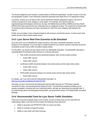 Lync Server Networking Guide
21
You should categorize your locations, usually based on WAN link speed/type, number of users in the site,
and geographic location. Even enterprise customers generally have fewer than 6-10 categories of sites.
In practice, choose up to 20 sites to test, evenly distributed between geographic regions. Be sure to
choose a sample from each category in each region. For example, let’s assume that your
organizationspansthreeregions (Americas, Europe, the Middle East and Africa (EMEA) and Asia Pacific
(APAC)).We’ll also assume that your enterprise has six categories of sites. You would end up testing with
18 remote locations because you’d get a sampling of 3 sites from each category split between the
regions.
Finally, be sure totake a look at locations/regions with previous connectivity issues, or where users have
raised concerns about media quality issues.
2.4.3 Lync Server Real-Time Scenarios to Be Simulated
Up to this point, you’ve identified the usage scenarios, test cases, bandwidth estimation, and site
locations to be evaluated. Your final step is to determinewhich Lync Server real-time scenarios should be
considered as part of your traffic simulation testing criteria.
For this effort, you should use the output of the Lync Bandwidth Calculator. The Bandwidth Calculator’s
outputidentifies the following traffic volumes on a site-by-site basis:
Peer (traffic should be evenly distributed between other remote location probes)
o Audio traffic volume
o Video traffic volume
Conference (traffic should be between the remote probe and the data center probe)
o Audio traffic volume
o Video traffic volume
PSTN (traffic should be between the remote probe and the data center probe)
o Audio traffic volume
For details, see "Lync 2010 and 2013 Bandwidth Calculator" at
http://go.microsoft.com/fwlink/p/?LinkId=301391.
Generally, we don’t recommend simulating app-sharing traffic because it’s TCP-based, typically
unmarked for QoS, and characterized by frequent bursts. The theoretical modeling activities you’ve
already completed, combined with your historical metrics, will help you determine any potential risks. If
you feel strongly about simulatingapp-sharing traffic, we recommend using a TCP-based traffic simulation
package.
2.4.4 Recommended Tools for Lync Server Traffic Simulation
There are many tools available today on the market, and any of these tools can be used with this
methodology. Make sure that the tool includes the following critical elements:
Ability to generate real RTP/RTCP traffic, for audio and video.
Ability to centrally manage the probes.
Ability to mark traffic with QoS markings.
 
