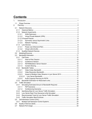 Contents
1. Introduction............................................................................................................................ 1
1.1 Phase Overview................................................................................................................. 1
2. Planning................................................................................................................................. 2
2.1 Network Discovery ............................................................................................................. 3
2.1.1 Historical Metrics ......................................................................................................... 4
2.1.2 Network Impairments................................................................................................... 4
2.1.2.1 WAN Optimizers .................................................................................................. 4
2.1.2.2 Virtual Private Network (VPN) ............................................................................. 5
2.1.2.3 Firewall Policies......................................................................................................... 6
2.1.2.4 Symmetric versus Asymmetric Links................................................................... 6
2.1.2.5 Network Topology................................................................................................ 7
2.1.3 Lync Devices ............................................................................................................... 8
2.1.3.1 Power over Ethernet (PoE).................................................................................. 8
2.1.3.2 Virtual LAN (VLAN).............................................................................................. 8
2.1.4 Qualified Network Devices........................................................................................... 9
2.2 Modeling/Personas ............................................................................................................ 9
2.3 Bandwidth Estimation....................................................................................................... 11
2.3.1 Call Flows .................................................................................................................. 12
2.3.1.1 Peer-to-Peer Session ........................................................................................ 12
2.3.1.2 Conference Session .......................................................................................... 12
2.3.1.3 PSTN/Mediation Server Session ....................................................................... 12
2.3.1.4 Content Sharing................................................................................................. 12
2.3.2 Bandwidth Tables ...................................................................................................... 13
2.3.2.1 Video Codec Bandwidth .................................................................................... 14
2.3.2.2 Video Resolution Bandwidth.............................................................................. 15
2.3.2.3 Impact of Multiple Video Streams in Lync Server 2013..................................... 16
2.3.2.3.1 Lync Server Bandwidth.................................................................................. 17
2.3.2.4 Audio Capacity Planning for PSTN.................................................................... 17
2.3.3 Bandwidth Estimation for Redundant Links............................................................... 18
2.4 Traffic Simulation ............................................................................................................. 18
2.4.1 Simulating Estimated Amount of Bandwidth Required.............................................. 19
2.4.1.1 P2P Scenarios ................................................................................................... 19
2.4.1.2 Conferencing Scenarios .................................................................................... 19
2.4.2 Identifying Sites for Lync Server Traffic Simulation................................................... 20
2.4.3 Lync Server Real-Time Scenarios to Be Simulated .................................................. 21
2.4.4 Recommended Tools for Lync Server Traffic Simulation .......................................... 21
2.4.5 Traffic Simulation Best Practices............................................................................... 22
2.5 Call Admission Control (CAC).......................................................................................... 22
2.5.1 Multiple Call Admission Control Systems.................................................................. 23
2.6 Quality of Service (QoS) .................................................................................................. 24
2.7 Network Port Usage......................................................................................................... 24
 