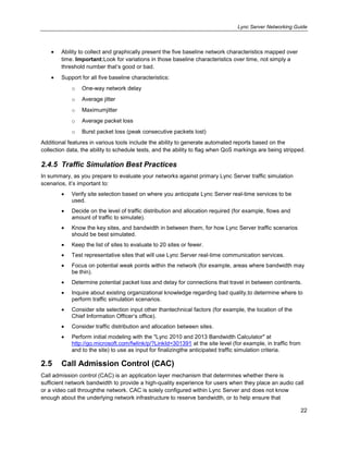 Lync Server Networking Guide
22
Ability to collect and graphically present the five baseline network characteristics mapped over
time. Important:Look for variations in those baseline characteristics over time, not simply a
threshold number that’s good or bad.
Support for all five baseline characteristics:
o One-way network delay
o Average jitter
o Maximumjitter
o Average packet loss
o Burst packet loss (peak consecutive packets lost)
Additional features in various tools include the ability to generate automated reports based on the
collection data, the ability to schedule tests, and the ability to flag when QoS markings are being stripped.
2.4.5 Traffic Simulation Best Practices
In summary, as you prepare to evaluate your networks against primary Lync Server traffic simulation
scenarios, it’s important to:
Verify site selection based on where you anticipate Lync Server real-time services to be
used.
Decide on the level of traffic distribution and allocation required (for example, flows and
amount of traffic to simulate).
Know the key sites, and bandwidth in between them, for how Lync Server traffic scenarios
should be best simulated.
Keep the list of sites to evaluate to 20 sites or fewer.
Test representative sites that will use Lync Server real-time communication services.
Focus on potential weak points within the network (for example, areas where bandwidth may
be thin).
Determine potential packet loss and delay for connections that travel in between continents.
Inquire about existing organizational knowledge regarding bad quality,to determine where to
perform traffic simulation scenarios.
Consider site selection input other thantechnical factors (for example, the location of the
Chief Information Officer’s office).
Consider traffic distribution and allocation between sites.
Perform initial modeling with the "Lync 2010 and 2013 Bandwidth Calculator" at
http://go.microsoft.com/fwlink/p/?LinkId=301391 at the site level (for example, in traffic from
and to the site) to use as input for finalizingthe anticipated traffic simulation criteria.
2.5 Call Admission Control (CAC)
Call admission control (CAC) is an application layer mechanism that determines whether there is
sufficient network bandwidth to provide a high-quality experience for users when they place an audio call
or a video call throughthe network. CAC is solely configured within Lync Server and does not know
enough about the underlying network infrastructure to reserve bandwidth, or to help ensure that
 