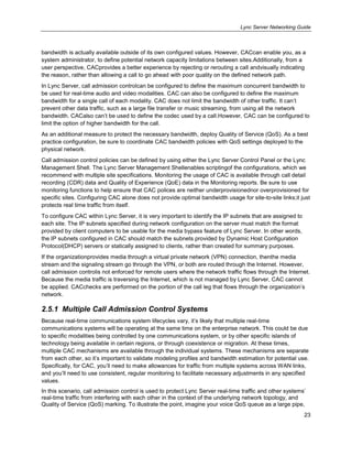 Lync Server Networking Guide
23
bandwidth is actually available outside of its own configured values. However, CACcan enable you, as a
system administrator, to define potential network capacity limitations between sites.Additionally, from a
user perspective, CACprovides a better experience by rejecting or rerouting a call andvisually indicating
the reason, rather than allowing a call to go ahead with poor quality on the defined network path.
In Lync Server, call admission controlcan be configured to define the maximum concurrent bandwidth to
be used for real-time audio and video modalities. CAC can also be configured to define the maximum
bandwidth for a single call of each modality. CAC does not limit the bandwidth of other traffic. It can’t
prevent other data traffic, such as a large file transfer or music streaming, from using all the network
bandwidth. CACalso can’t be used to define the codec used by a call.However, CAC can be configured to
limit the option of higher bandwidth for the call.
As an additional measure to protect the necessary bandwidth, deploy Quality of Service (QoS). As a best
practice configuration, be sure to coordinate CAC bandwidth policies with QoS settings deployed to the
physical network.
Call admission control policies can be defined by using either the Lync Server Control Panel or the Lync
Management Shell. The Lync Server Management Shellenables scriptingof the configurations, which we
recommend with multiple site specifications. Monitoring the usage of CAC is available through call detail
recording (CDR) data and Quality of Experience (QoE) data in the Monitoring reports. Be sure to use
monitoring functions to help ensure that CAC polices are neither underprovisionednor overprovisioned for
specific sites. Configuring CAC alone does not provide optimal bandwidth usage for site-to-site links;it just
protects real time traffic from itself.
To configure CAC within Lync Server, it is very important to identify the IP subnets that are assigned to
each site. The IP subnets specified during network configuration on the server must match the format
provided by client computers to be usable for the media bypass feature of Lync Server. In other words,
the IP subnets configured in CAC should match the subnets provided by Dynamic Host Configuration
Protocol(DHCP) servers or statically assigned to clients, rather than created for summary purposes.
If the organizationprovides media through a virtual private network (VPN) connection, thenthe media
stream and the signaling stream go through the VPN, or both are routed through the Internet. However,
call admission controlis not enforced for remote users where the network traffic flows through the Internet.
Because the media traffic is traversing the Internet, which is not managed by Lync Server, CAC cannot
be applied. CACchecks are performed on the portion of the call leg that flows through the organization’s
network.
2.5.1 Multiple Call Admission Control Systems
Because real-time communications system lifecycles vary, it’s likely that multiple real-time
communications systems will be operating at the same time on the enterprise network. This could be due
to specific modalities being controlled by one communications system, or by other specific islands of
technology being available in certain regions, or through coexistence or migration. At these times,
multiple CAC mechanisms are available through the individual systems. These mechanisms are separate
from each other, so it’s important to validate modeling profiles and bandwidth estimation for potential use.
Specifically, for CAC, you’ll need to make allowances for traffic from multiple systems across WAN links,
and you’ll need to use consistent, regular monitoring to facilitate necessary adjustments in any specified
values.
In this scenario, call admission control is used to protect Lync Server real-time traffic and other systems’
real-time traffic from interfering with each other in the context of the underlying network topology, and
Quality of Service (QoS) marking. To illustrate the point, imagine your voice QoS queue as a large pipe,
 