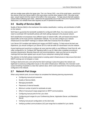 Lync Server Networking Guide
24
with two smaller pipes within the larger pipe. The Lync Server CAC—one of the small pipes—would limit
the volume of the Lync Server traffic in the voice queue, and the other system’s CAC—the other small
pipe—would need to limit the volume of its traffic in the voice queue . To help ensure that both systems
coexist without affecting each other , determine the appropriate size of CAC limits and of queues before
deployment, and validate these data regularly as part of operational excellence
2.6 Quality of Service (QoS)
Quality of Service (QoS) is the mechanism that enables classification, marking, and prioritization of traffic
on the network.
QoS helps to guarantee the bandwidth available for configured traffic flows. As a best practice, you’ll
need to coordinate CAC bandwidth policies with QoS settings deployed to the physical network.
QoS classification encompasses many different types of network traffic, with port-based and protocol-
based traffic as the most common classification methods. You can also configure your network
infrastructure to trust DSCP markings on network traffic that it receives from the endpoint.
Lync Server 2013 enables both defined port ranges and DSCP marking. To help ensure the best user
experience, you should configure Lync Server 2013 to mark all traffic for transmission onto the network.
A good starting point would be to configure all voice real-time traffic to use DiffServer Code Point 46, with
video configured for 34. Configure SIP Signaling traffic to use 24. Mark other modalities according to
business requirements. Because these are only recommendations, make sure that you’re using the
markings that have been agreed upon as part of your enterprise’s existing QoS strategy.
Pay attention to the QoS policies implemented on existing switch infrastructures to help ensure that client
DSCP markings are not stripped, or reset.
Configure QoS end-to-end, and verify that the QoS markings in place throughout the network are
legitimate to avoid any configuration issues on the switch infrastructure. Otherwise, this mismatch could
cause remarking of packets to a less than optimal value, which could cause them to miss priority queuing
configured on the network.
2.7 Network Port Usage
When using network ports, be sure thatyou’ve completed the following planning requirements:
Configuring manual port scenarios.
Quality of Service (QoS).
Managing bandwidth.
Placement of internal firewalls.
Minimum number of ports for workloads at scale.
Effect of manual port range assignment on SRTP communications.
Configuring manual ports for the Lync client.
Configuring port ranges for your Conferencing Server, Application Server, and Mediation
Server.
Verifying manual port configuration on the client side.
Verifying aunified communications (UC) port range that is enabled for Lync clients.
 