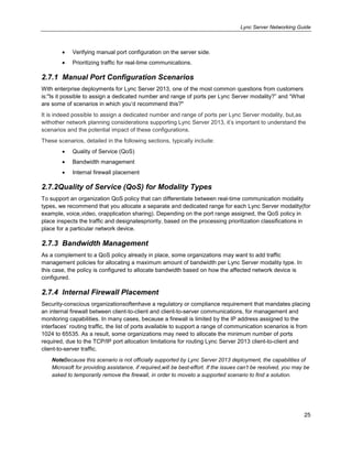 Lync Server Networking Guide
25
Verifying manual port configuration on the server side.
Prioritizing traffic for real-time communications.
2.7.1 Manual Port Configuration Scenarios
With enterprise deployments for Lync Server 2013, one of the most common questions from customers
is:"Is it possible to assign a dedicated number and range of ports per Lync Server modality?‖ and ―What
are some of scenarios in which you’d recommend this?"
It is indeed possible to assign a dedicated number and range of ports per Lync Server modality, but,as
withother network planning considerations supporting Lync Server 2013, it’s important to understand the
scenarios and the potential impact of these configurations.
These scenarios, detailed in the following sections, typically include:
Quality of Service (QoS)
Bandwidth management
Internal firewall placement
2.7.2Quality of Service (QoS) for Modality Types
To support an organization QoS policy that can differentiate between real-time communication modality
types, we recommend that you allocate a separate and dedicated range for each Lync Server modality(for
example, voice,video, orapplication sharing). Depending on the port range assigned, the QoS policy in
place inspects the traffic and designatespriority, based on the processing prioritization classifications in
place for a particular network device.
2.7.3 Bandwidth Management
As a complement to a QoS policy already in place, some organizations may want to add traffic
management policies for allocating a maximum amount of bandwidth per Lync Server modality type. In
this case, the policy is configured to allocate bandwidth based on how the affected network device is
configured.
2.7.4 Internal Firewall Placement
Security-conscious organizationsoftenhave a regulatory or compliance requirement that mandates placing
an internal firewall between client-to-client and client-to-server communications, for management and
monitoring capabilities. In many cases, because a firewall is limited by the IP address assigned to the
interfaces’ routing traffic, the list of ports available to support a range of communication scenarios is from
1024 to 65535. As a result, some organizations may need to allocate the minimum number of ports
required, due to the TCP/IP port allocation limitations for routing Lync Server 2013 client-to-client and
client-to-server traffic.
NoteBecause this scenario is not officially supported by Lync Server 2013 deployment, the capabilities of
Microsoft for providing assistance, if required,will be best-effort. If the issues can’t be resolved, you may be
asked to temporarily remove the firewall, in order to moveto a supported scenario to find a solution.
 