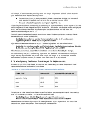Lync Server Networking Guide
29
For example, in reference to the preceding table, port ranges assigned are identical across all server
types.Additionally, from the default configuration:
The starting audio port is set to port 49,152 for each server type, and the total number of
ports reserved for audio in each server is also an identical number: 8,348.
The ports set aside for application sharing start at port 49, 152.
To prevent port ranges from overlapping, you can configure application sharing to start at port 40,803 and
still have a port count of 8,348 ports assigned. As a result, Lync servers will use ports 40,803 through port
49,151 with no overlap in the range of ports assigned to audio scenarios, and with audio port
communications starting on port 49,152.
To modify the port values for application sharing on a single Conferencing Server, run a Lync Server
Management Shell cmdlet similar to this:
Set-CsConferenceServer -Identity ConferencingServer:ste1-ls-001.contoso.com -
AppSharingPortStart 40803 -AppSharingPortCount 8348
If you want to make these changes on all your Conferencing Servers, run this cmdlet instead:
Get-CsService -ConferencingServer | ForEach-Object {Set-CsConferencingServer -Identity
$_.Identity -AppSharingPortStart 40803 -AppSharingPortCount 8348}
After changing port settings, stop and then restart each service that is affected by the changes.
It is not mandatory that your Conferencing, Application, and Mediation Servers share the same port
range. The only requirement is that you set aside unique port ranges on all your servers. However,
administration is typically easier if you use the same set of ports on all your servers.
2.7.8 Configuring Dedicated Port Ranges for Edge Servers
By default, a Lync 2013 Edge Server is configured with the following port range assignments in the
correspondingreal-time communication modalities.
Lync Server 2013 Port Range Assignments in Real-Time Communication Modalities
Packet Type Starting Port Number of Ports Reserved
Application sharing 40803 8348
Audio 49152 8348
Video 57501 8034
To configure an Edge Server to use these range of port values per modality as shown in the preceding
table, run the following cmdlet in Lync Server Management Shell:
Set-CsEdgeServer -Identity EdgeServer:st1-edge-001.contoso.com -
MediaCommunicationPortStart 40803 -MediaCommunicationPortCount 24730
If it’s required to simultaneously configure all the Edge Servers in your organization, you can run the
following Lync Server Management Shell cmdlet (this is an example):
 