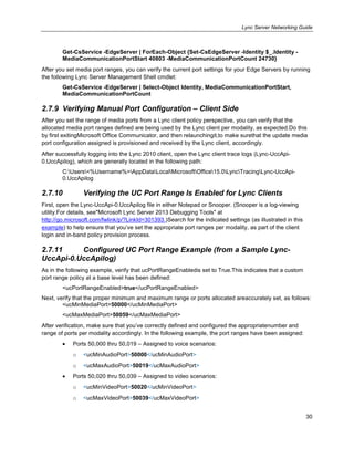 Lync Server Networking Guide
30
Get-CsService -EdgeServer | ForEach-Object {Set-CsEdgeServer -Identity $_.Identity -
MediaCommunicationPortStart 40803 -MediaCommunicationPortCount 24730}
After you set media port ranges, you can verify the current port settings for your Edge Servers by running
the following Lync Server Management Shell cmdlet:
Get-CsService -EdgeServer | Select-Object Identity, MediaCommunicationPortStart,
MediaCommunicationPortCount
2.7.9 Verifying Manual Port Configuration – Client Side
After you set the range of media ports from a Lync client policy perspective, you can verify that the
allocated media port ranges defined are being used by the Lync client per modality, as expected.Do this
by first exitingMicrosoft Office Communicator, and then relaunchingit,to make surethat the update media
port configuration assigned is provisioned and received by the Lync client, accordingly.
After successfully logging into the Lync 2010 client, open the Lync client trace logs (Lync-UccApi-
0.UccApilog), which are generally located in the following path:
C:Users<%Username%>AppDataLocalMicrosoftOffice15.0LyncTracingLync-UccApi-
0.UccApilog
2.7.10 Verifying the UC Port Range Is Enabled for Lync Clients
First, open the Lync-UccApi-0.UccApilog file in either Notepad or Snooper. (Snooper is a log-viewing
utility.For details, see"Microsoft Lync Server 2013 Debugging Tools" at
http://go.microsoft.com/fwlink/p/?LinkId=301393.)Search for the indicated settings (as illustrated in this
example) to help ensure that you’ve set the appropriate port ranges per modality, as part of the client
login and in-band policy provision process.
2.7.11 Configured UC Port Range Example (from a Sample Lync-
UccApi-0.UccApilog)
As in the following example, verify that ucPortRangeEnabledis set to True.This indicates that a custom
port range policy at a base level has been defined:
<ucPortRangeEnabled>true</ucPortRangeEnabled>
Next, verify that the proper minimum and maximum range or ports allocated areaccurately set, as follows:
<ucMinMediaPort>50000</ucMinMediaPort>
<ucMaxMediaPort>50059</ucMaxMediaPort>
After verification, make sure that you’ve correctly defined and configured the appropriatenumber and
range of ports per modality accordingly. In the following example, the port ranges have been assigned:
Ports 50,000 thru 50,019 – Assigned to voice scenarios:
o <ucMinAudioPort>50000</ucMinAudioPort>
o <ucMaxAudioPort>50019</ucMaxAudioPort>
Ports 50,020 thru 50,039 – Assigned to video scenarios:
o <ucMinVideoPort>50020</ucMinVideoPort>
o <ucMaxVideoPort>50039</ucMaxVideoPort>
 