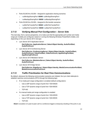 Lync Server Networking Guide
31
Ports 50,040 thru 50,059 – Assigned to application sharing scenarios:
o <ucMinAppSharingPort>50040</ucMinAppSharingPort>
o <ucMaxAppSharingPort>50059</ucMaxAppSharingPort>
Ports 50,040 thru 50,059 – Assigned to file transfer scenarios:
o <ucMinFileTransferPort>50040</ucMinFileTransferPort>
o <ucMaxFileTransferPort>50059</ucMaxFileTransferPort>
2.7.12 Verifying Manual Port Configuration – Server Side
The next step, from a server perspective, is to make sure that the appropriate port number and media
range per modality are configured, based on running the following Windows PowerShell cmdlets, and
depending on the Lync Server 2013 role type:
Lync Server 2013 Application Server:
Get-CsService -ApplicationServer | Select-Object Identity, AudioPortStart,
AudioPortCount
Lync Server 2013 Conferencing Server:
Get-CsService -ConferencingServer | Select-Object Identity, AudioPortStart,
AudioPortCount, VideoPortStart, VideoPortCount, AppSharingPortStart,
AppSharingPortCount
Lync Server 2013 Mediation Server:
Get-CsService -MediationServer | Select-Object Identity, AudioPortStart,
AudioPortCount
Lync Server 2013 Edge Server:
Get-CsService -EdgeServer | Select-Object Identity, MediaCommunicationPortStart,
MediaCommunicationPortCount
2.7.13 Traffic Prioritization for Real-Time Communications
By default, whenever the following communication scenarios are initiated, the Lync client attempts to
establish real-time communications (RTC) through the following logic:
If no media port range configuration is enabled (default configuration):
o Use a UDP dynamic range of ports from 1024-65535
o Use a TCP dynamic range of ports from 1024-65535
o TCP 443
If a manual media port range configuration is enabled:
o Use a UDP dynamic range of ports from 1024-65535
o Use a TCP dynamic range of ports from 1024-65535
o TCP 443
NoteAn escalation of a peer-to-peer call to a conference triggers a temporary doubling of the ports in use.
 