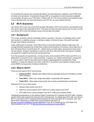 Lync Server Networking Guide
32
To summarize the previous two scenarios:By default, the client attempts to establish a set of UDP ports
for media communications. If connectivity through UDP is not possible, the client attempts to establish
communication through a set of TCP ports. If neither UDP nor TCP communications are possible through
a set of allocated ports, the client will retreat to just TCP 443, as a less optimal scenario.
2.8 Wi-Fi Scenarios
Lync Server 2013 is the only version that has been fully tested in Wi-Fi environments, and therefore is the
only version that is fully supported for Wi-Fi. This does not mean that older versions will not work, but that
Lync Server 2013 is the only released version that has been fully tested.
2.8.1 Background
The number of devices used by knowledge workers is growing. In the past, a knowledge worker would
have worked on a desktop computer, or perhaps a laptop. In almost all cases, this would have been
through wired network connections.
Today at Microsoft, for example, many offices have no structured network cabling to desk areas.The
average Microsoft employee has at least three unified communications (UC) devices, with at least two of
them (Windows Phone 8 and Windows RT – tablet) having no RJ45 socket, asrequired for being wired
into the network. Similarly, themajority of customers with whom Microsoft works now require a scalable
and stable Wi-Fi platform for their work and personal lives.
From the perspective of requirements, running real-time communications (RTC) media over Wi-Fi is no
differentfrom running RTC over a wired connection. In general, any network infrastructure, including Wi-
Fi, must be able to meet the key performance indicators regardingnetwork characteristics.These
indicators, or values,are relevant even when mobile Wi-Fi connections roam between wireless access
points (WAPs) during periods of wireless interference.
2.8.2 What Is Wi-Fi?
There are three types of Wi-Fi environments:
Enterprise Wi-Fi Multiple base stations that are essentially dumb and controlled by central
Wi-Fi controllers.
Home Wi-Fi Often only a single base station, occasionally with repeaters.
Public Wi-Fi Often single access points with a variety of authentication mechanisms.
Enterprise Wi-Fi runs in three modes:
Standard data transfer over Wi-Fi.
Real-time communications (RTC) traffic from a static endpoint over Wi-Fi.
RTC traffic from a roaming endpoint over Wi-Fi, traffic jumps between WAPs.
Thefollowing sectionsfocus on the network impact of enterprise Wi-Fi networks with RTC traffic, including
specific factors that comprise the enterprise Wi-Fi infrastructure. For details about Wi-Fi with Lync Server
2010 or Lync Server 2013, including recommendations for home and public Wi-Fi scenarios, see "Lync
Server 2010: Delivering Lync Real-Time Communications over Wi-Fi" at
http://go.microsoft.com/fwlink/p/?LinkId=299370and "Lync 2013: Delivering Lync 2013 Real-Time
Communications over Wi-Fi" at http://go.microsoft.com/fwlink/p/?LinkId=299371.
 