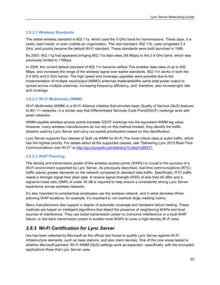 Lync Server Networking Guide
33
2.8.2.1 Wireless Standards
The oldest wireless standard is 802.11a, which used the 5 GHz band for transmissions. These days, it is
rarely used inside, or even outside,an organization. The next standard, 802.11b, uses congested 2.4
GHz, and quickly became the default Wi-Fi standard. These standards were both launched in 1999.
By 2003, 802.11g had appeared,bringing 802.11a data rates (54 Mbps) to the 2.4 GHz band, which was
previously limited to 11Mbps.
In 2009, the current default standard of 802.11n became ratified.This enables data rates of up to 600
Mbps, and increases the range of the wireless signal over earlier standards. 802.11n works in both the
2.4 GHz and 5 GHz bands. The high speed and coverage upgrades were possible due to the
implementation of multiple input/output (MIMO) antennas thatenabledthe same total power output to
spread across multiple antennas, increasing frequency efficiency, and, therefore, also increasingbit rate
and coverage.
2.8.2.2 Wi-Fi Multimedia (WMM)
Wi-Fi Multimedia (WMM) is a Wi-Fi Alliance initiative that provides basic Quality of Service (QoS) features
to 801.11 networks, in a similar way that Differentiated Services Code Point(DSCP) markings work with
wired networks.
WMM-capable wireless access points translate DSCP markings into the equivalent WMM tag value.
However, many wireless manufacturers do not rely on this method.Instead, they identify the traffic
streams used by Lync Server and carry out packet prioritization based on this identification.
Lync Server supports four classes of QoS via WMM for Wi-Fi.The most critical class is audio traffic, which
has the highest priority. For details about all the supported classes, see "Delivering Lync 2013 Real-Time
Communications over Wi-Fi" at http://go.microsoft.com/fwlink/p/?LinkId=299371.
2.8.2.3 WAP Planning
The density and transmission power of the wireless access points (WAPs) is crucial to the success of a
Wi-Fi environment supported by Lync Server. As previously described, real-time communications (RTC)
traffic places greater demands on the network compared to standard data traffic. Specifically, RTC traffic
needs a stronger signal than plain data. A receive signal strength (RSS) of less than 65 dBm and a
signal-to-noise ratio (SNR) of under 30 dB is required to help ensure a consistently strong Lync Server
experience across wireless networks.
It’s also important to considerhow employees use the wireless network, and in what densities.When
planning WAP locations, for example, it’s important to not overlook large meeting rooms.
Many manufacturers also support a degree of automatic coverage and hardware failure healing. These
methods are based on intelligent algorithms that detect the presence of neighboring WAPs and local
sources of interference. They can boost transmission power to overcome interference or a local WAP
failure, or dial back transmission power to enable more WAPs to cover a high-density Wi-Fi area.
2.8.3 Wi-Fi Certification for Lync Server
Ixia has been selected by Microsoft as the official test house to qualify Lync Server against Wi-Fi
infrastructure elements, such as base stations, and also client devices. One of the core areas tested is
whether Microsoft partners’ Wi-Fi WMM (QoS) settings work as expected—specifically, with the encrypted
applications flows that Lync Server uses.
 