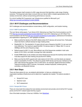 Lync Server Networking Guide
34
The testing program itself consists of a 200+ page document that describes a wide range of testing
scenarios. This large test suite helps to ensure that Lync Server traffic is treated appropriately by the
wireless environment, without compromising performance or security.
For a list of certified Wi-Fi equipment, see "Infrastructure qualified for Microsoft Lync"
athttp://go.microsoft.com/fwlink/p/?LinkId=299366.
2.8.4 Wi-Fi Challenges and Recommendations
Wi-Fi challenges and recommendations include latency, WAP configuration, and location tracking.
2.8.4.1 WAP Configuration
The Lync Server white papers, "Lync Server 2010: Delivering Lync Real-Time Communications over Wi-
Fi"at http://go.microsoft.com/fwlink/p/?LinkId=299370and "Lync 2013: Delivering Lync 2013 Real-Time
Communications over Wi-Fi"at http://go.microsoft.com/fwlink/p/?LinkId=299371,addressrecommendations
and explanations regarding W-Fi, with highlights as follows:
Make surethat the density of the WAP reflects where Wi-Fi devices will connect from. Particularly,
check that there’s sufficient density for large meeting areas.
Disable 802.11b. This standard is 14 years old and uses a frequency that 802.11n can use much
more effectively. The maximum speed that 802.11b devices reach is 11Mbps. 802.11n can do
300Mbps with the same frequency range.
Default support to 802.11n only. More efficient use of the frequencies available in both radio
stacks (2.4 & 5 GHz), and better coverage than older standards.
Enable WMM (QoS) on the wireless and wired infrastructure because the backhaul wired network
must also support the QoS marking (not just the Wi-Fi WAPs).
Make sure that the WAP supports both radio stacks (2.4 & 5 GHz), and that clients are steered
toward a bandwidth of 5 GHz. This allows for greater WAP density and has less interference from
other radio devices that operate in the 2.4 GHz band—for example, Digital Enhanced Cordless
Telecommunications (DECT) phones, microwaves, wireless keyboards, wireless gaming
controllers, and Bluetooth devices.
2.8.5 Next Steps
There are three options for you, as anetwork administrator, to help you understand your
organization’swireless infrastructure and to determine if upgrades are needed. The options escalate in
price:
Simple Wi-Fi scan
Spectrum scan
Wi-Fi assessment
2.8.5.1 Simple Wi-Fi Scan
There are many tools that analyze the local wireless environment and provide a list of all the Wi-Fi access
points and the Wi-Fi network types that they support.
One of the better examples: A free tool, InSSIDer, from MetaGeek.
 