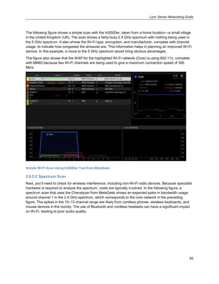 Lync Server Networking Guide
35
The following figure shows a simple scan with the InSSIDer, taken from a home location—a small village
in the United Kingdom (UK). The scan shows a fairly busy 2.4 GHz spectrum with nothing being used in
the 5 GHz spectrum. It also shows the Wi-Fi type, encryption, and manufacturer, complete with channel
usage, to indicate how congested the airwaves are. This information helps in planning an improved Wi-Fi
service. In this example, a move to the 5 GHz spectrum would bring obvious advantages.
The figure also shows that the WAP for the highlighted Wi-Fi network (Core) is using 802.11n, complete
with MIMO,because two Wi-Fi channels are being used to give a maximum connection speed of 300
Mb/s.
Simple Wi-Fi Scan Using InSSIDer Tool from MetaGeek
2.8.5.2 Spectrum Scan
Next, you’ll need to check for wireless interference, including non-Wi-Fi radio devices. Because specialist
hardware is required to analyze the spectrum, costs are typically involved. In the following figure, a
spectrum scan that uses the Chanalyzer from MetaGeek shows an expected spike in bandwidth usage
around channel 1 in the 2.4 GHz spectrum, which corresponds to the core network in the preceding
figure. The spikes in the 10–13 channel range are likely from cordless phones, wireless keyboards, and
mouse devices in the vicinity. The use of Bluetooth and cordless headsets can have a significant impact
on Wi-Fi, leading to poor audio quality.
 