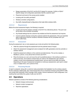 Lync Server Networking Guide
37
Design parameters of the Wi-Fi and the Wi-Fi design.For example, 2.4GHz or 5GHz?
Specific design and configuration parameters that the customer uses?
Placement and brand of the access points installed.
Is testing with live traffic permitted?
Wireless controller configurations.
Any traffic shapingfirewall configurations that might affect wireless traffic.
2.8.5.3.2 Requirements
Before the actual assessment begins, the following is required:
A patch port into the wireless controller or the Wi-Fi for a Monitoring Server. This port must
be as close to the controller as possible.
Any firewall settings that the customer has enabled and that the assessment tool requires.
A set of customer devices running the customer build for the assessment. This is an essential
step to help ensure that the company’s standard hardware will be compatible with Lync
Server traffic flows.
2.8.5.3.3 Assessment
During the assessment, two or more assessors go on-site and perform the following tasks:
Walk the customer through the assessment and the potential areas of impact.
Attach the assessment management server (endpoint for traffic generation) onto the controller or
wireless network.
Install the assessment software on the customer-provided devices. This can be a laptop, a
MacBook, a phone, or any device that connects over Wi-Fi.
Place the devices on a cart, and move the cart to predefined places in the building to perform a
three-minute test. The locations of these tests are noted on the detailed floor plan (already
created, as part of the preassessment questionnaire), and are used for the traffic end results.
Depending on the type of assessment (snapshot or continuous assessment), each spot is visited
once or multiple times, over a period of time.
2.8.5.3.4 Presenting Results
A report is prepared, along with a customer-ready presentation that highlights how the wireless network
fits the customer’s stated goals. Key measurement items focus onreal-time transport protocol(RTP) traffic
and include WAP stickiness, WAP coverage, WAP overlap, channel interference, QoS configuration, and
anything that could affect the quality of calls over the Wi-Fi.
2.9 Operations
Network operations consists of the following planning considerations:
Network change control process
Network incident management
Real-time applications
 