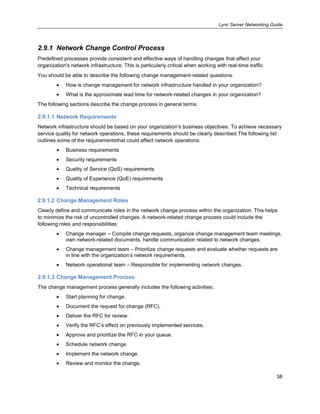 Lync Server Networking Guide
38
2.9.1 Network Change Control Process
Predefined processes provide consistent and effective ways of handling changes that affect your
organization's network infrastructure. This is particularly critical when working with real-time traffic.
You should be able to describe the following change management-related questions:
How is change management for network infrastructure handled in your organization?
What is the approximate lead time for network-related changes in your organization?
The following sections describe the change process in general terms.
2.9.1.1 Network Requirements
Network infrastructure should be based on your organization's business objectives. To achieve necessary
service quality for network operations, these requirements should be clearly described.The following list
outlines some of the requirementsthat could affect network operations:
Business requirements
Security requirements
Quality of Service (QoS) requirements
Quality of Experience (QoE) requirements
Technical requirements
2.9.1.2 Change Management Roles
Clearly define and communicate roles in the network change process within the organization. This helps
to minimize the risk of uncontrolled changes. A network-related change process could include the
following roles and responsibilities:
Change manager – Compile change requests, organize change management team meetings,
own network-related documents, handle communication related to network changes.
Change management team – Prioritize change requests and evaluate whether requests are
in line with the organization’s network requirements.
Network operational team – Responsible for implementing network changes.
2.9.1.3 Change Management Process
The change management process generally includes the following activities:
Start planning for change.
Document the request for change (RFC).
Deliver the RFC for review.
Verify the RFC’s effect on previously implemented services.
Approve and prioritize the RFC in your queue.
Schedule network change.
Implement the network change.
Review and monitor the change.
 