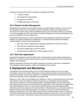 Lync Server Networking Guide
39
A request for change could include, for example, the following information:
The type of change.
The schedule for implementation.
The approver for the RFC.
A detailed description of the change.
2.9.2 Network Incident Management
Recognizing the importance of a well-defined process for handling network incidents is crucial in a real-
time application environment. This process is used for identifying, containing, troubleshooting, and
recovering from network outages. With a predefined process, you are also able to follow up on incidents
in a more manageable way. One critical aspect of incident management is monitoring and detecting early
signs of issues before an actual outage occurs.
Successfully implementing Lync Server and achieving the best possible user experience are strongly
related to your network infrastructure’s performance. You should be able to describe the following
questions related to network incident management:
How many network outages has the organizationexperienced in the last 12 months?
What were the consequences of the outages?
How did the outages affect Lync Server traffic?
Are there plans to mitigate risks of similar outages in future?
2.9.3 Real-Time Applications
Applications that depend on real-time traffic are the most demanding ones for network infrastructure to
handle. It’s crucial that a network operational team is aware of these applications and the characteristics
related to each application.
Real-time applications share the same network infrastructure resources. Take this into consideration
when designing, making changes, or adding new applications to the network.
3. Deployment and Monitoring
The deployment and monitoring phase of the Lync Server lifecycle is where you, as a Lync Server
administrator, keep the Lync Server infrastructure running at optimal conditions. If the planning phase
was properly handled, you will not be expected to fix a backlog of infrastructure issues.Instead, you’ll be
watching for new signs of service degradation and usage trends.
Getting to a "clean" state is not just idealistic, but necessary, in order to monitor deviations from that clean
state. However, due to the realities of business requirements, an organization may start assigning
resources to monitor the Lync Server deployment after a substantial population of users have already
been deployed and the service is mission-critical for the organization. In fact, during the pilot stages of the
Lync Server deployment, there may not have been sufficient resources to properly assess network
infrastructure or even accurately size the server hardware. In these situations, you can expect to alternate
between monitoring and troubleshooting tasks. For example, the first time a wired subnet Quality of
Experience (QoE) report is run, there may be sites with issues, as well as issues in the core network and
Lync Server infrastructure. After each issue is identified and fixed, the report can be rerun, launching the
search for the next issue. This process is similar to the one that the planning phase specifies, except
 