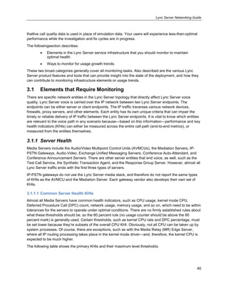 Lync Server Networking Guide
40
thatlive call quality data is used in place of simulation data. Your users will experience less-than-optimal
performance while the investigation and fix cycles are in progress.
The followingsection describes:
Elements in the Lync Server service infrastructure that you should monitor to maintain
optimal health.
Ways to monitor for usage growth trends.
These two broad categories generally cover all monitoring tasks. Also described are the various Lync
Server product features and tools that can provide insight into the state of the deployment, and how they
can contribute to monitoring infrastructure elements or usage trends.
3.1 Elements that Require Monitoring
There are specific network entities in the Lync Server topology that directly affect Lync Server voice
quality. Lync Server voice is carried over the IP network between two Lync Server endpoints. The
endpoints can be either server or client endpoints. The IP traffic traverses various network devices,
firewalls, proxy servers, and other elements. Each entity has its own unique criteria that can impair the
timely or reliable delivery of IP traffic between the Lync Server endpoints. It is vital to know which entities
are relevant to the voice path in any scenario because—based on this information—performance and key
health indicators (KHIs) can either be measured across the entire call path (end-to-end metrics), or
measured from the entities themselves.
3.1.1 Server Health
Media Servers include the Audio/Video Multipoint Control Units (AVMCUs), the Mediation Servers, IP-
PSTN Gateways, Audio-Video, Exchange Unified Messaging Servers, Conference Auto-Attendant, and
Conference Announcement Servers. There are other server entities that end voice, as well, such as the
Test Call Service, the Synthetic Transaction Agent, and the Response Group Server. However, almost all
Lync Server traffic ends with the first three types of servers.
IP-PSTN gateways do not use the Lync Server media stack, and therefore do not report the same types
of KHIs as the AVMCU and the Mediation Server. Each gateway vendor also develops their own set of
KHIs.
3.1.1.1 Common Server Health KHIs
Almost all Media Servers have common health indicators, such as CPU usage, kernel mode CPU,
Deferred Procedure Call (DPC) count, network usage, memory usage, and so on, which need to be within
tolerances for the servers to operate under optimal conditions. There are no firmly established rules about
what these thresholds should be, so the 80 percent rule (no usage counter should be above the 80
percent mark) is generally used. Certain thresholds, such as kernel CPU rate and DPC percentage, must
be set lower because they’re subsets of the overall CPU KHI. Obviously, not all CPU can be taken up by
system processes. Of course, there are exceptions, such as with the Media Relay (MR) Edge Server,
where all IP routing processing takes place in the kernel mode driver—and, therefore, the kernel CPU is
expected to be much higher.
The following table shows the primary KHIs and their maximum level thresholds.
 
