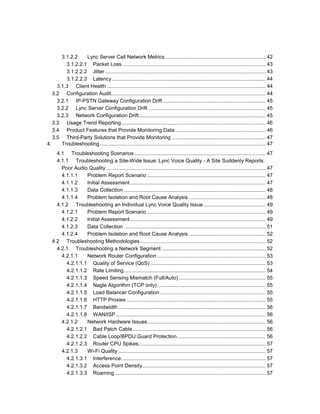3.1.2.2 Lync Server Call Network Metrics ..................................................................... 42
3.1.2.2.1 Packet Loss ................................................................................................... 43
3.1.2.2.2 Jitter ............................................................................................................... 43
3.1.2.2.3 Latency .......................................................................................................... 44
3.1.3 Client Health .............................................................................................................. 44
3.2 Configuration Audit........................................................................................................... 44
3.2.1 IP-PSTN Gateway Configuration Drift ....................................................................... 45
3.2.2 Lync Server Configuration Drift ................................................................................. 45
3.2.3 Network Configuration Drift........................................................................................ 45
3.3 Usage Trend Reporting.................................................................................................... 46
3.4 Product Features that Provide Monitoring Data............................................................... 46
3.5 Third-Party Solutions that Provide Monitoring ................................................................. 47
4. Troubleshooting................................................................................................................... 47
4.1 Troubleshooting Scenarios........................................................................................... 47
4.1.1 Troubleshooting a Site-Wide Issue: Lync Voice Quality - A Site Suddenly Reports
Poor Audio Quality............................................................................................................... 47
4.1.1.1 Problem Report Scenario .................................................................................. 47
4.1.1.2 Initial Assessment.............................................................................................. 47
4.1.1.3 Data Collection .................................................................................................. 48
4.1.1.4 Problem Isolation and Root Cause Analysis ..................................................... 48
4.1.2 Troubleshooting an Individual Lync Voice Quality Issue........................................... 49
4.1.2.1 Problem Report Scenario .................................................................................. 49
4.1.2.2 Initial Assessment.............................................................................................. 49
4.1.2.3 Data Collection .................................................................................................. 51
4.1.2.4 Problem Isolation and Root Cause Analysis ..................................................... 52
4.2 Troubleshooting Methodologies....................................................................................... 52
4.2.1 Troubleshooting a Network Segment ........................................................................ 52
4.2.1.1 Network Router Configuration ........................................................................... 53
4.2.1.1.1 Quality of Service (QoS)................................................................................ 53
4.2.1.1.2 Rate Limiting.................................................................................................. 54
4.2.1.1.3 Speed Sensing Mismatch (Full/Auto) ............................................................ 55
4.2.1.1.4 Nagle Algorithm (TCP only)........................................................................... 55
4.2.1.1.5 Load Balancer Configuration ......................................................................... 55
4.2.1.1.6 HTTP Proxies ................................................................................................ 55
4.2.1.1.7 Bandwidth ...................................................................................................... 56
4.2.1.1.8 WAN/ISP........................................................................................................ 56
4.2.1.2 Network Hardware Issues.................................................................................. 56
4.2.1.2.1 Bad Patch Cable............................................................................................ 56
4.2.1.2.2 Cable Loop/BPDU Guard Protection ............................................................. 56
4.2.1.2.3 Router CPU Spikes........................................................................................ 57
4.2.1.3 Wi-Fi Quality ...................................................................................................... 57
4.2.1.3.1 Interference.................................................................................................... 57
4.2.1.3.2 Access Point Density..................................................................................... 57
4.2.1.3.3 Roaming......................................................................................................... 57
 