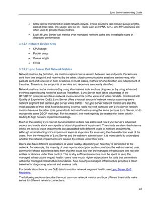 Lync Server Networking Guide
42
KHIs can be monitored on each network device. These counters can include queue lengths,
packet drop rates, link usage, and so on. Tools such as HPNA, APG, and HP Openview are
often used to provide these metrics.
Look at Lync Server call metrics over managed network paths and investigate signs of
degraded performance.
3.1.2.1 Network Device KHIs
CPU usage
Packet drops
Queue length
Errors
3.1.2.2 Lync Server Call Network Metrics
Network metrics, by definition, are metrics captured on a session between two endpoints. Packets are
sent from one endpoint and received by the other. Most communications sessions are two-way, with
packets sent and received in both directions. In most cases, metrics for one direction are independent of
the other. Therefore, the endpoints of senders and receivers are clearly identified.
Network metrics can be measured by using stand-alone tools such as ping.exe, or by using advanced
synthetic agent testing networks such as PowerMon. Lync Server itself takes advantage of the
RTP/RTCP protocols and takes network measurements on the voice and video call data. Combined with
Quality of Experience (QoE), Lync Server offers a robust source of network metrics spanning every
network segment that carries Lync Server voice traffic. The Lync Server network metrics are also the
most accurate of their kind. Metrics taken by external tools may not correlate with Lync Server network
metrics because the other tools generally do not send metrics using the same ports as Lync Server, or do
not use the same DSCP markings. For this reason, the markingsmay be treated with lower priority,
leading to high network impairment readings.
Much of the existing Lync Server documentation to date has addressed how Lync Server’s advanced
codecs and media stack are capable of absorbing network impairment. Thresholds are describedin terms
ofhow the level of voice impairments are associated with different levels of network impairments.
Although understanding voice impairment levels is important for assessing the dissatisfaction level of the
users, from the viewpoints of Lync Server and the network administrator, it is more useful to understand
whether the network impairments are caused by entities under their care.
Users also have different expectations of voice quality, depending on how they’re connected to the
network. For example, the majority of user reports about poor audio come from the well-connected user
community,whose experience tells them that the issue lies with the managed infrastructure and not with
entities or choices under their control. This is why sufficient resources must be spent to keep the
managed infrastructure in good health: users have much higher expectations for calls that are entirely
within the managed infrastructure boundaries. Also, having a managed infrastructure provides a clean
baseline for diagnosing external and wireless calls.
For details about how to use QoE data to monitor network segment health, see Lync Server QoE
Reporting.
The following sections describe the most common network metrics and how different thresholds make
sense for different network connections.
 