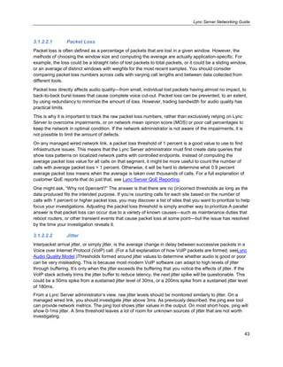 Lync Server Networking Guide
43
3.1.2.2.1 Packet Loss
Packet loss is often defined as a percentage of packets that are lost in a given window. However, the
methods of choosing the window size and computing the average are actually application-specific. For
example, the loss could be a straight ratio of lost packets to total packets, or it could be a sliding window,
or an average of distinct windows with weights for the most recent samples. You should consider
comparing packet loss numbers across calls with varying call lengths and between data collected from
different tools.
Packet loss directly affects audio quality—from small, individual lost packets having almost no impact, to
back-to-back burst losses that cause complete voice cut-out. Packet loss can be prevented, to an extent,
by using redundancy to minimize the amount of loss. However, trading bandwidth for audio quality has
practical limits.
This is why it is important to track the raw packet loss numbers, rather than exclusively relying on Lync
Server to overcome impairments, or on network mean opinion score (MOS) or poor call percentages to
keep the network in optimal condition. If the network administrator is not aware of the impairments, it is
not possible to limit the amount of defects.
On any managed wired network link, a packet loss threshold of 1 percent is a good value to use to find
infrastructure issues. This means that the Lync Server administrator must first create data queries that
show loss patterns on localized network paths with controlled endpoints. Instead of computing the
average packet loss value for all calls on that segment, it might be more useful to count the number of
calls with average packet loss > 1 percent. Otherwise, it will be hard to determine what 0.9 percent
average packet loss means when the average is taken over thousands of calls. For a full explanation of
customer QoE reports that do just that, see Lync Server QoE Reporting.
One might ask, ―Why not 0percent?‖ The answer is that there are no (in)correct thresholds as long as the
data produced fits the intended purpose. If you’re counting calls for each site based on the number of
calls with 1 percent or higher packet loss, you may discover a list of sites that you want to prioritize to help
focus your investigations. Adjusting the packet loss threshold is simply another way to prioritize.A parallel
answer is that packet loss can occur due to a variety of known causes—such as maintenance duties that
reboot routers, or other transient events that cause packet loss at some point—but the issue has resolved
by the time your investigation reveals it.
3.1.2.2.2 Jitter
Interpacket arrival jitter, or simply jitter, is the average change in delay between successive packets in a
Voice over Internet Protocol (VoIP) call. (For a full explanation of how VoIP packets are formed, seeLync
Audio Quality Model.)Thresholds formed around jitter values to determine whether audio is good or poor
can be very misleading. This is because most modern VoIP software can adapt to high levels of jitter
through buffering. It’s only when the jitter exceeds the buffering that you notice the effects of jitter. If the
VoIP stack actively trims the jitter buffer to reduce latency, the next jitter spike will be questionable. This
could be a 50ms spike from a sustained jitter level of 30ms, or a 200ms spike from a sustained jitter level
of 180ms.
From a Lync Server administrator’s view, raw jitter levels should be monitored similarly to jitter. On a
managed wired link, you should investigate jitter above 3ms. As previously described, the ping.exe tool
can provide network metrics. The ping tool shows jitter values in the output. On most short hops, ping will
show 0-1ms jitter. A 3ms threshold leaves a lot of room for unknown sources of jitter that are not worth
investigating.
 