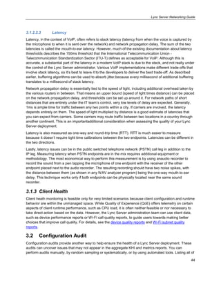 Lync Server Networking Guide
44
3.1.2.2.3 Latency
Latency, in the context of VoIP, often refers to stack latency (latency from when the voice is captured by
the microphone to when it is sent over the network) and network propagation delay. The sum of the two
latencies is called the mouth-to-ear latency. However, much of the existing documentation about latency
thresholds describes the 150ms threshold that the International Telecommunication Union -
Telecommunication Standardization Sector (ITU-T) defines as acceptable for VoIP. Although this is
accurate, a substantial part of the latency in a modern VoIP stack is due to the stack, and not really under
the control of the Lync Server administrator. Various VoIP implementations make different trade-offs that
involve stack latency, so it’s best to leave it to the developers to deliver the best trade-off. As described
earlier, buffering algorithms can be used to absorb jitter,because every millisecond of additional buffering
translates to a millisecond of stack latency.
Network propagation delay is essentially tied to the speed of light, including additional overhead taken by
the various routers in between. That means an upper bound (speed of light times distance) can be placed
on the network propagation delay, and thresholds can be set up around it. For network paths of short
distances that are entirely under the IT team’s control, very low levels of delay are expected. Generally,
1ms is ample time for traffic between any two points within a city. If carriers are involved, the latency
depends entirely on them. The speed of light multiplied by distance is a good estimate of latencies that
you can expect from carriers. Some carriers may route traffic between two locations in a country through
another continent. This is an importantadditional consideration when assessing the quality of your Lync
Server deployment.
Latency is also measured as one-way and round-trip time (RTT). RTT is much easier to measure
because it doesn’t require tight time calibrations between the two endpoints. Latencies can be different in
the two directions.
Lastly, latency issues can be in the public switched telephone network (PSTN) call leg in addition to the
IP leg. Measuring latency when PSTN endpoints are in the mix requires additional equipment or
methodology. The most economical way to perform this measurement is by using anaudio recorder to
record the sound from a pen tapping the microphone of one endpoint with the receiver of the other
endpoint placed next to the audio recorder. The resulting recording should have two noise spikes, with
the distance between them (as shown in any WAV analyzer program) being the one-way mouth-to-ear
delay. This technique works only if both endpoints can be physically located near the same sound
recorder.
3.1.3 Client Health
Client heath monitoring is feasible only for very limited scenarios because client configuration and runtime
behavior are within the unmanaged space. While Quality of Experience (QoE) offers telemetry on certain
aspects of client runtime performance, such as CPU load, it is often neither feasible or nor necessary to
take direct action based on the data. However, the Lync Server administration team can use client data,
such as device performance reports or Wi-Fi call quality reports, to guide users towards making better
choices that improve call quality. For details, see the device quality reports and Wi-Fi subnet quality
reports.
3.2 Configuration Audit
Configuration audits provide another way to help ensure the health of a Lync Server deployment. These
audits can uncover issues that may not appear in the aggregate KHI and metrics reports. You can
perform audits manually, by random sampling or systematically, or by using automated tools. Listing all of
 