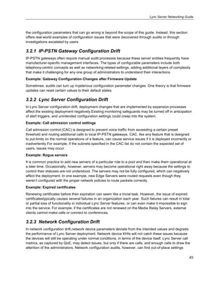 Lync Server Networking Guide
45
the configuration parameters that can go wrong is beyond the scope of this guide. Instead, this section
offers real-world examples of configuration issues that were discovered through audits or through
investigations escalated by users.
3.2.1 IP-PSTN Gateway Configuration Drift
IP-PSTN gateways often require manual audit processes because these server entities frequently have
manufacturer-specific management interfaces. The types of configurable parameters include both
telephony-centric concepts as well as networking-related settings, adding additional layers of complexity
that make it challenging for any one group of administrators to understand their interactions.
Example: Gateway Configuration Changes after Firmware Update
Sometimes, audits can turn up mysterious configuration parameter changes. One theory is that firmware
updates can reset certain values to their default states.
3.2.2 Lync Server Configuration Drift
In Lync Server configuration drift, deployment changes that are implemented by expansion processes
affect the existing deployment negatively.Existing monitoring safeguards may be turned off in anticipation
of alert triggers, and unintended configuration settings could creep into the system.
Example: Call admission control settings
Call admission control (CAC) is designed to prevent voice traffic from exceeding a certain preset
threshold and routing additional calls to local IP-PSTN gateways. CAC, like any feature that is designed
to put limits on the normal operations of a feature, can cause service issues if it is deployed incorrectly or
inadvertently.For example, if the subnets specified in the CAC list do not contain the expected set of
users, issues may occur.
Example: Rogue servers
It is common practice to add new servers of a particular role to a pool and then make them operational at
a later time. Occasionally, however, servers may become operational right away because the settings to
control their statuses are not understood. The servers may not be fully configured, which can negatively
affect the deployment. In one example, new Edge Servers were routed requests even though they
weren’t configured with the proper network policies to route packets correctly.
Example: Expired certificates
Renewing certificates before their expiration can seem like a trivial task. However, the issue of expired
certificatestypically causes several failures in an organization each year. Such failures can result in total
or partial loss of functionality in individual Lync Server features, or can even make it impossible to sign
into the service. For example, if the certificates are not renewed on the Media Relay Servers, external
clients cannot make calls or connect to conferences.
3.2.3 Network Configuration Drift
In network configuration drift,network device parameters deviate from the intended values and degrade
the performance of Lync Server deployment. Network device KHIs will not catch these issues because
the devices will still be operating under normal conditions, in terms of the device itself. Lync Server call
metrics, as captured by QoE, may detect issues, but only if there are calls, and enough calls to draw the
attention of the administrators. Network configuration audits, however, can find out-of-place settings
 