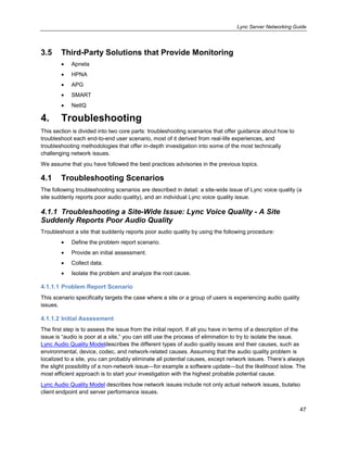 Lync Server Networking Guide
47
3.5 Third-Party Solutions that Provide Monitoring
Apneta
HPNA
APG
SMART
NetIQ
4. Troubleshooting
This section is divided into two core parts: troubleshooting scenarios that offer guidance about how to
troubleshoot each end-to-end user scenario, most of it derived from real-life experiences, and
troubleshooting methodologies that offer in-depth investigation into some of the most technically
challenging network issues.
We assume that you have followed the best practices advisories in the previous topics.
4.1 Troubleshooting Scenarios
The following troubleshooting scenarios are described in detail: a site-wide issue of Lync voice quality (a
site suddenly reports poor audio quality), and an individual Lync voice quality issue.
4.1.1 Troubleshooting a Site-Wide Issue: Lync Voice Quality - A Site
Suddenly Reports Poor Audio Quality
Troubleshoot a site that suddenly reports poor audio quality by using the following procedure:
Define the problem report scenario.
Provide an initial assessment.
Collect data.
Isolate the problem and analyze the root cause.
4.1.1.1 Problem Report Scenario
This scenario specifically targets the case where a site or a group of users is experiencing audio quality
issues.
4.1.1.2 Initial Assessment
The first step is to assess the issue from the initial report. If all you have in terms of a description of the
issue is ―audio is poor at a site,‖ you can still use the process of elimination to try to isolate the issue.
Lync Audio Quality Modeldescribes the different types of audio quality issues and their causes, such as
environmental, device, codec, and network-related causes. Assuming that the audio quality problem is
localized to a site, you can probably eliminate all potential causes, except network issues. There’s always
the slight possibility of a non-network issue—for example a software update—but the likelihood islow. The
most efficient approach is to start your investigation with the highest probable potential cause.
Lync Audio Quality Model describes how network issues include not only actual network issues, butalso
client endpoint and server performance issues.
 