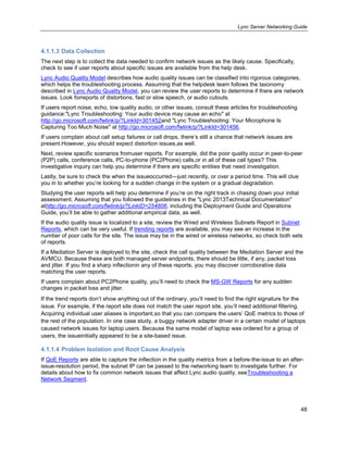 Lync Server Networking Guide
48
4.1.1.3 Data Collection
The next step is to collect the data needed to confirm network issues as the likely cause. Specifically,
check to see if user reports about specific issues are available from the help desk.
Lync Audio Quality Model describes how audio quality issues can be classified into rigorous categories,
which helps the troubleshooting process. Assuming that the helpdesk team follows the taxonomy
described in Lync Audio Quality Model, you can review the user reports to determine if there are network
issues. Look forreports of distortions, fast or slow speech, or audio cutouts.
If users report noise, echo, low quality audio, or other issues, consult these articles for troubleshooting
guidance:"Lync Troubleshooting: Your audio device may cause an echo" at
http://go.microsoft.com/fwlink/p/?LinkId=301452and "Lync Troubleshooting: Your Microphone Is
Capturing Too Much Noise" at http://go.microsoft.com/fwlink/p/?LinkId=301456.
If users complain about call setup failures or call drops, there’s still a chance that network issues are
present.However, you should expect distortion issues,as well.
Next, review specific scenarios fromuser reports. For example, did the poor quality occur in peer-to-peer
(P2P) calls, conference calls, PC-to-phone (PC2Phone) calls,or in all of these call types? This
investigative inquiry can help you determine if there are specific entities that need investigation.
Lastly, be sure to check the when the issueoccurred—just recently, or over a period time. This will clue
you in to whether you’re looking for a sudden change in the system or a gradual degradation.
Studying the user reports will help you determine if you’re on the right track in chasing down your initial
assessment. Assuming that you followed the guidelines in the "Lync 2013Technical Documentation"
athttp://go.microsoft.com/fwlink/p/?LinkID=254806, including the Deployment Guide and Operations
Guide, you’ll be able to gather additional empirical data, as well.
If the audio quality issue is localized to a site, review the Wired and Wireless Subnets Report in Subnet
Reports, which can be very useful. If trending reports are available, you may see an increase in the
number of poor calls for the site. The issue may be in the wired or wireless networks, so check both sets
of reports.
If a Mediation Server is deployed to the site, check the call quality between the Mediation Server and the
AVMCU. Because these are both managed server endpoints, there should be little, if any, packet loss
and jitter. If you find a sharp inflectionin any of these reports, you may discover corroborative data
matching the user reports.
If users complain about PC2Phone quality, you’ll need to check the MS-GW Reports for any sudden
changes in packet loss and jitter.
If the trend reports don’t show anything out of the ordinary, you’ll need to find the right signature for the
issue. For example, if the report site does not match the user report site, you’ll need additional filtering.
Acquiring individual user aliases is important,so that you can compare the users’ QoE metrics to those of
the rest of the population. In one case study, a buggy network adapter driver in a certain model of laptops
caused network issues for laptop users. Because the same model of laptop was ordered for a group of
users, the issueinitially appeared to be a site-based issue.
4.1.1.4 Problem Isolation and Root Cause Analysis
If QoE Reports are able to capture the inflection in the quality metrics from a before-the-issue to an after-
issue-resolution period, the subnet IP can be passed to the networking team to investigate further. For
details about how to fix common network issues that affect Lync audio quality, seeTroubleshooting a
Network Segment.
 