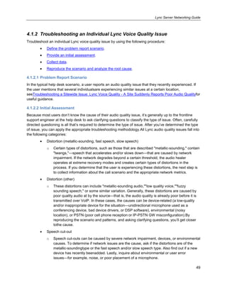 Lync Server Networking Guide
49
4.1.2 Troubleshooting an Individual Lync Voice Quality Issue
Troubleshoot an individual Lync voice quality issue by using the following procedure:
Define the problem report scenario.
Provide an initial assessment.
Collect data.
Reproduce the scenario and analyze the root cause.
4.1.2.1 Problem Report Scenario
In the typical help desk scenario, a user reports an audio quality issue that they recently experienced. If
the user mentions that several individualsare experiencing similar issues at a certain location,
seeTroubleshooting a Sitewide Issue: Lync Voice Quality - A Site Suddenly Reports Poor Audio Qualityfor
useful guidance.
4.1.2.2 Initial Assessment
Because most users don’t know the cause of their audio quality issue, it’s generally up to the frontline
support engineer at the help desk to ask clarifying questions to classify the type of issue. Often, carefully
directed questioning is all that’s required to determine the type of issue. After you’ve determined the type
of issue, you can apply the appropriate troubleshooting methodology.All Lync audio quality issues fall into
the following categories:
Distortion (metallic-sounding, fast speech, slow speech)
o Certain types of distortions, such as those that are described "metallic-sounding," contain
"twangs,"—speech that accelerates and/or slows down—that are caused by network
impairment. If the network degrades beyond a certain threshold, the audio healer
operates at extreme recovery modes and creates certain types of distortions in the
process. If you determine that the user is experiencing these distortions, the next step is
to collect information about the call scenario and the appropriate network metrics.
Distortion (other)
o These distortions can include "metallic-sounding audio,""low quality voice,""fuzzy
sounding speech," or some similar variation. Generally, these distortions are caused by
poor quality audio at by the source—that is, the audio quality is already poor before it is
transmitted over VoIP. In these cases, the causes can be device-related (a low-quality
and/or inappropriate device for the situation—unidirectional microphone used as a
conferencing device, bad device drivers, or DSP software), environmental (noisy
location), or PSTN (poor cell phone reception or IP-PSTN GW misconfiguration).By
reproducing the scenario and patterns, and asking clarifying questions, you’ll get closer
tothe cause.
Speech cut-out
o Speech cut-outs can be caused by severe network impairment, devices, or environmental
causes. To determine if network issues are the cause, ask if the distortions are of the
metallic-soundingtype or the fast speech and/or slow speech type. Also find out if a new
device has recently beenadded. Lastly, inquire about environmental or user error
issues—for example, noise, or poor placement of a microphone.
 