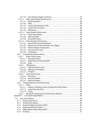 4.2.1.3.4 Wi-Fi Network Adapter and Driver................................................................. 57
4.2.1.4 Other Client Network Quality Issues.................................................................. 57
4.2.1.4.1 Mobile Broadband.......................................................................................... 58
4.2.1.4.2 IPSec ............................................................................................................. 58
4.2.1.4.3 Virtual Private Network (VPN) ....................................................................... 58
4.2.1.4.4 Forced TCP Connection ................................................................................ 58
4.2.1.4.5 ISP/Internet.................................................................................................... 58
4.2.1.5 Client Endpoint Performance............................................................................. 58
4.2.1.5.1 Power-Saving Mode ...................................................................................... 59
4.2.1.5.2 USB Hub/Cable ............................................................................................. 59
4.2.1.5.3 Drivers/DPC Storm ........................................................................................ 59
4.2.1.6 Server Endpoint Performance ........................................................................... 59
4.2.1.6.1 Antivirus/Port Scanning Software .................................................................. 59
4.2.1.6.2 Performance Counter Collection and Logging............................................... 59
4.2.1.6.3 Network Adapter Configuration...................................................................... 60
4.2.1.6.4 Concurrent Call Load..................................................................................... 60
4.2.1.6.5 Virtualization .................................................................................................. 60
4.2.2 Troubleshooting Device Issues ................................................................................. 60
4.2.2.1 Built-in Sound Cards.......................................................................................... 61
4.2.2.1.1 Microphone Boost.......................................................................................... 61
4.2.2.1.2 Digital Signal Processing (DSP) .................................................................... 62
4.2.2.2.3 Noise.............................................................................................................. 62
4.2.2.2 USB Devices...................................................................................................... 62
4.2.2.2.1 USB Host Device Driver ................................................................................ 62
4.2.2.2.2 USB Hubs and Cabling.................................................................................. 63
4.2.2.2.3 PC BIOS ........................................................................................................ 63
4.2.2.3 Other Device Issues .......................................................................................... 63
4.2.2.3.1 Harmonics...................................................................................................... 63
4.2.2.3.2 Acoustic Isolation........................................................................................... 63
4.2.2.3.3 Electrical Isolation.......................................................................................... 63
4.2.3 Troubleshooting Environmental Issues ..................................................................... 63
4.2.3.1 Noise.................................................................................................................. 63
4.2.3.1.1 Heating, Ventilating, and Air Conditioning (HVAC) Noise ............................. 64
4.2.3.1.2 Laptop Fan/Hard Drive .................................................................................. 64
4.2.3.1.3 Typing ............................................................................................................ 64
4.2.3.2 Microphone Positioning and Audio Device Selection ........................................ 64
Appendix A. Lync Audio Quality Model...................................................................................... 65
A.1 Lync Audio Pipeline.......................................................................................................... 65
A.1.1 Analog Audio Source................................................................................................. 66
A.1.2 Analog Audio Capture................................................................................................ 66
A.1.3 Analog-to-Digital Conversion (ADC).......................................................................... 66
A.1.4 Digital Signal Packet Capture.................................................................................... 67
A.1.5 Digital Signal Preprocessing (DSP)........................................................................... 67
A.1.6 Encoding.................................................................................................................... 67
 