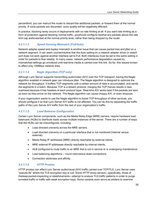 Lync Server Networking Guide
55
percentlimit, you can instruct the router to discard the additional packets, or forward them at the normal
priority. If voice packets are discarded, voice quality will be negatively affected.
In practice, blocking rarely occurs in deployments with no rate limiting at all. If you want rate limiting as a
form of protection against blocking normal traffic, youshould configure itsothat any packets above the rate
limit cap areforwarded at the normal priority level, rather than being dropped by the router.
4.2.1.1.3 Speed Sensing Mismatch (Full/Auto)
Network adapter speed and duplex mismatch is another issue that can cause packet loss and jitter on a
network segment. It can seem counterintuitive that the Auto setting on a network adapter driver or switch
port does not work against another interface set to Full. Both interfaces must be set to the same setting in
order for packets to flow reliably. In many cases, network performance degradation caused by
mismatched settings go unnoticed until real-time media is carried over this link. So far, this issueis known
to affect only 100Mbps network links.
4.2.1.1.4 Nagle Algorithm (TCP only)
Although Lync Server supports transmitting audio/video (A/V) over the TCP transport, having the Nagle
algorithm enabled in network gear can introduce jitter. The Nagle algorithm is designed to optimize the
network for throughput. It buffers TCP segments until a certain amount of data is accumulated, and sends
the segments in a batch. Because TCP is a stream protocol, merging the TCP frames results in less
overhead,because it has headers at each protocol layer. Real-time A/V works best if the packets are sent
as soon as they arrive on the network. The Nagle algorithm can cause choppy A/V, or even dropouts.
If your organization wants to use the Nagle algorithm to boost TCP throughput of other services, you
should configure it so that Lync Server A/V traffic is not affected. You can do this by separating the traffic
paths of the Lync Server A/V traffic from the rest of your organization’s traffic.
4.2.1.1.5 Load Balancer Configuration
Certain Lync Server components, such as the Media Relay Edge (MRE) servers, require hardware load
balancers (HLBs) to distribute loads across multiple instances of the server. There are a number of ways
that the HLBs can be misconfigured, including:
Load directed unevenly across the MRE servers.
Load directed unevenly on a particular interface that is not monitored (internal versus
external).
Media Relay IP addresses (MRE) directly reachable by external clients.
MRE external IP addresses directly reachable by internal clients.
HLB configured to route traffic to an MRE that is not in service or is undergoing maintenance.
Load balancing algorithms – round robinversus least connections.
Connection stickiness and affinity.
4.2.1.1.6 HTTP Proxies
HTTP proxies can affect Lync Server audio/visual (A/V) traffic carried over TCP/TLS. Lync Server uses
―pseudo-tls‖ where the TLS encryption key is null. Some HTTP proxy servers—specifically, those of
thedeep-packet-inspecting or statefulvariants—attempt to analyze TLS traffic patterns in order to purge
tunneled traffic or traffic with weak encryption keys. Some variants even serve as arbiters to examine
 
