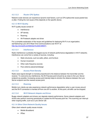 Lync Server Networking Guide
57
4.2.1.2.3 Router CPU Spikes
Network router devices can experience dynamic load factors, such as CPU spikes,that cause packet loss
or jitter. Finding the root cause of this depends on the specific device.
4.2.1.3 Wi-Fi Quality
Wi-Fi quality issues consist of:
Interference
AP density
Roaming
Wi-Finetwork adapter and driver
For a complete explanation of the issues and guidelines for deploying Wi-Fi in an organization,
see"Delivering Lync 2013 Real-Time Communications over Wi-Fi" at
http://go.microsoft.com/fwlink/p/?LinkId=299371.
4.2.1.3.1 Interference
Radio interference is probably the biggest source of network performance degradation in Wi-Fi networks.
Interference can come from a variety of sources, including:
Static structures, such as walls, pillars, and furniture
Human movement
Other radio frequency sources
Poor antenna placement/design
4.2.1.3.2 Access Point Density
Radio wave signal strength is inversely proportional to the distance between the transmitter and the
receiver. To overcome any interference, the Wi-Fiaccess point should be as close to the Lync Server
endpoint as possible. Increasing access point density helps to shorten the distance between the Lync
Server endpoint and the nearest access point.
4.2.1.3.3 Roaming
Mobile Lync clients can also experience network performance degradation when a user moves around
and the Wi-Fi connection is handed off from one AP to another. At this point, all traffic can be dropped.
4.2.1.3.4 Wi-Fi Network Adapter and Driver
Buggy network adapters and drivers can degrade network performance. Some network adapters and
drivers also perform scanning periodically to update the Wi-Fiaccess point list. This scanning can interrupt
other ongoing traffic, such as a Lync Server call.
4.2.1.4 Other Client Network Quality Issues
Other client network quality issues include:
Mobile Broadband
IPSec
 