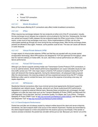 Lync Server Networking Guide
58
VPN
Forced TCP connection
ISP/Internet
4.2.1.4.1 Mobile Broadband
Many of the issues affecting Wi-Fi connections also affect mobile broadband connections.
4.2.1.4.2 IPSec
IPSec requires key exchanges between the two endpoints at either end of the IP conversation. Usually,
the key exchange occurs between two endpoints communicating for the first time. Subsequently, the keys
are cached and reused if traffic between the two endpoints keeps the IPSec tunnel active. If the keys
expire, a new round of key exchanges must occur. Some implementations of IPSec can let a few
unencrypted packets go through,but none during the key exchange phase. After the key exchange phase,
packets are allowed to flow again. However, some packets could be lost. This loss can cause call failures
or audio dropouts.
4.2.1.4.3 Virtual Private Network (VPN)
A major aspect of virtual private networks (VPNs) are that they are equated with any private packet
encapsulation technology. Most VPN solutions are designed for TCP and optimized for throughput, rather
than for real-time delivery of media traffic. As such, rate limits or server performance can affect Lync
Server performance.
4.2.1.4.4 Forced TCP Connection
Although Lync Server supports sending media over Transmission Control Protocol (TCP) connections, it
is not an optimal solution. Small network performance degradations can cause noticeable issues for real-
time traffic carried over TCP. One major reason is that the TCP protocol is lossless,meaning the TCP
stack will retransmit the missing segments. During the retransmission, all subsequent data is queued.
After the retransmission, the receiving endpoint will have experienced several times the RTT of delay.
Buffering is often used to combat this issue, but it comes at the expense of providing a two-way, full
duplex experience.
4.2.1.4.5 ISP/Internet
Residential Internet connections often have minimal service level agreements (SLAs)and support to
troubleshoot user network issues. Typically, almost all Lync Server audio/visual (A/V) performance
degradation is caused by external Internet users. Because these connections are unmanaged, the best
mitigation is to offer the users tools such as the Transport Reliability IP Probe (TRIPP) and Microsoft Pre
Call Diagnostic Tool to test their ―last hop‖ connection quality. For details, see "Lync Online - Transport
Reliability IP Probe (TRIPP Tool)" at http://go.microsoft.com/fwlink/p/?LinkId=304032, and "Microsoft Pre
Call Diagnostic Tool" at http://go.microsoft.com/fwlink/p/?LinkId=304035.
4.2.1.5 Client Endpoint Performance
Packet loss and jitter are not always caused by network entities beyond the client and server endpoints.
Sometimes, the client endpoint itself is the source of the network impairment. Packets are transmitted by
the client endpoint based on a timer and picked from the receive queue by live threads. If the sender or
receiver process is blocked, the packet loss and jitter will be just as real. Because Lync Server runs at the
 