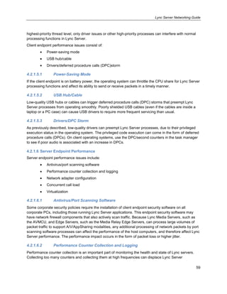 Lync Server Networking Guide
59
highest-priority thread level, only driver issues or other high-priority processes can interfere with normal
processing functions in Lync Server.
Client endpoint performance issues consist of:
Power-saving mode
USB hub/cable
Drivers/deferred procedure calls (DPC)storm
4.2.1.5.1 Power-Saving Mode
If the client endpoint is on battery power, the operating system can throttle the CPU share for Lync Server
processing functions and affect its ability to send or receive packets in a timely manner.
4.2.1.5.2 USB Hub/Cable
Low-quality USB hubs or cables can trigger deferred procedure calls (DPC) storms that preempt Lync
Server processes from operating smoothly. Poorly shielded USB cables (even if the cables are inside a
laptop or a PC case) can cause USB drivers to require more frequent servicing than usual.
4.2.1.5.3 Drivers/DPC Storm
As previously described, low-quality drivers can preempt Lync Server processes, due to their privileged
execution status in the operating system. The privileged code execution can come in the form of deferred
procedure calls (DPCs). On client operating systems, use the DPC/second counters in the task manager
to see if poor audio is associated with an increase in DPCs.
4.2.1.6 Server Endpoint Performance
Server endpoint performance issues include:
Antivirus/port scanning software
Performance counter collection and logging
Network adapter configuration
Concurrent call load
Virtualization
4.2.1.6.1 Antivirus/Port Scanning Software
Some corporate security policies require the installation of client endpoint security software on all
corporate PCs, including those running Lync Server applications. This endpoint security software may
have network firewall components that also actively scan traffic. Because Lync Media Servers, such as
the AVMCU, and Edge Servers, such as the Media Relay Edge Servers, can process large volumes of
packet traffic to support A/V/AppSharing modalities, any additional processing of network packets by port
scanning software processes can affect the performance of the host computers, and therefore affect Lync
Server performance. The performance impact occurs in the form of packet loss or higher jitter.
4.2.1.6.2 Performance Counter Collection and Logging
Performance counter collection is an important part of monitoring the health and state of Lync servers.
Collecting too many counters and collecting them at high frequencies can displace Lync Server
 