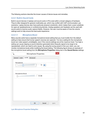 Lync Server Networking Guide
61
The following sections describe the known causes of device issues and remedies.
4.2.2.1 Built-in Sound Cards
Built-in sound devices in laptops and sound cards in PCs exist within a broad category of hardware.
They’re often designed for general multimedia use, which may conflict with VoIP communication use
scenarios. Laptop devices also have particular physical constraints, which makes them a poor substitute
for open-air speakerphones or conferencing devices. Analog speakers and headsets can be used with
sound cards to improve audio capture fidelity. However, the user must be aware of how the volume
settings work to help ensure the best audio experience.
4.2.2.1.1 Microphone Boost
Many sounds cards have a separate microphone boost setting that you must modify from the default
setting to help ensure that human speech volumes are captured. Too low a setting for the microphone
boost can make speech unintelligible, even if the volume settings are at the maximum level. Too high a
setting can cause clipping (a sound distortion generated when theaudio signal is too large to be
represented), which can lead to echo issues. By using the tuning wizard in the Lync client, you can
monitor microphone levels while modifying the boost setting. The following figure shows an example of
the microphone boost setting from the Microphone Properties dialog box in the Sound Device settings.
Lync Microphone Properties Dialog Box
 