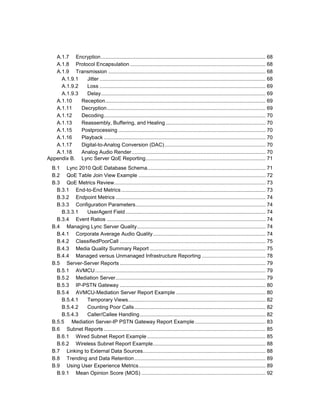 A.1.7 Encryption.................................................................................................................. 68
A.1.8 Protocol Encapsulation.............................................................................................. 68
A.1.9 Transmission ............................................................................................................. 68
A.1.9.1 Jitter ................................................................................................................... 68
A.1.9.2 Loss ................................................................................................................... 69
A.1.9.3 Delay.................................................................................................................. 69
A.1.10 Reception............................................................................................................... 69
A.1.11 Decryption.............................................................................................................. 69
A.1.12 Decoding................................................................................................................ 70
A.1.13 Reassembly, Buffering, and Healing ..................................................................... 70
A.1.15 Postprocessing ...................................................................................................... 70
A.1.16 Playback ................................................................................................................ 70
A.1.17 Digital-to-Analog Conversion (DAC)...................................................................... 70
A.1.18 Analog Audio Render............................................................................................. 70
Appendix B. Lync Server QoE Reporting................................................................................... 71
B.1 Lync 2010 QoE Database Schema.................................................................................. 71
B.2 QoE Table Join View Example ........................................................................................ 72
B.3 QoE Metrics Review......................................................................................................... 73
B.3.1 End-to-End Metrics.................................................................................................... 73
B.3.2 Endpoint Metrics ........................................................................................................ 74
B.3.3 Configuration Parameters.......................................................................................... 74
B.3.3.1 UserAgent Field ................................................................................................. 74
B.3.4 Event Ratios .............................................................................................................. 74
B.4 Managing Lync Server Quality......................................................................................... 74
B.4.1 Corporate Average Audio Quality.............................................................................. 74
B.4.2 ClassifiedPoorCall ..................................................................................................... 75
B.4.3 Media Quality Summary Report ................................................................................ 75
B.4.4 Managed versus Unmanaged Infrastructure Reporting ............................................ 78
B.5 Server-Server Reports ..................................................................................................... 79
B.5.1 AVMCU...................................................................................................................... 79
B.5.2 Mediation Server........................................................................................................ 79
B.5.3 IP-PSTN Gateway ..................................................................................................... 80
B.5.4 AVMCU-Mediation Server Report Example .............................................................. 80
B.5.4.1 Temporary Views............................................................................................... 82
B.5.4.2 Counting Poor Calls........................................................................................... 82
B.5.4.3 Caller/Callee Handling....................................................................................... 82
B.5.5 Mediation Server-IP PSTN Gateway Report Example................................................. 83
B.6 Subnet Reports ................................................................................................................ 85
B.6.1 Wired Subnet Report Example .................................................................................. 85
B.6.2 Wireless Subnet Report Example.............................................................................. 88
B.7 Linking to External Data Sources..................................................................................... 88
B.8 Trending and Data Retention........................................................................................... 89
B.9 Using User Experience Metrics........................................................................................ 89
B.9.1 Mean Opinion Score (MOS) ...................................................................................... 92
 
