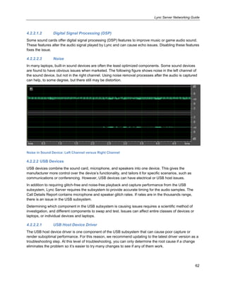 Lync Server Networking Guide
62
4.2.2.1.2 Digital Signal Processing (DSP)
Some sound cards offer digital signal processing (DSP) features to improve music or game audio sound.
These features alter the audio signal played by Lync and can cause echo issues. Disabling these features
fixes the issue.
4.2.2.2.3 Noise
In many laptops, built-in sound devices are often the least optimized components. Some sound devices
are found to have obvious issues when marketed. The following figure shows noise in the left channel of
the sound device, but not in the right channel. Using noise removal processes after the audio is captured
can help, to some degree, but there still may be distortion.
Noise in Sound Device: Left Channel versus Right Channel
4.2.2.2 USB Devices
USB devices combine the sound card, microphone, and speakers into one device. This gives the
manufacturer more control over the device’s functionality, and tailors it for specific scenarios, such as
communications or conferencing. However, USB devices can have electrical or USB host issues.
In addition to requiring glitch-free and noise-free playback and capture performance from the USB
subsystem, Lync Server requires the subsystem to provide accurate timing for the audio samples. The
Call Details Report contains microphone and speaker glitch rates. If rates are in the thousands range,
there is an issue in the USB subsystem.
Determining which component in the USB subsystem is causing issues requires a scientific method of
investigation, and different components to swap and test. Issues can affect entire classes of devices or
laptops, or individual devices and laptops.
4.2.2.2.1 USB Host Device Driver
The USB host device driver is one component of the USB subsystem that can cause poor capture or
render suboptimal performance. For this reason, we recommend updating to the latest driver version as a
troubleshooting step. At this level of troubleshooting, you can only determine the root cause if a change
eliminates the problem so it’s easier to try many changes to see if any of them work.
 