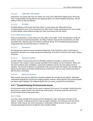 Lync Server Networking Guide
63
4.2.2.2.2 USB Hubs and Cabling
Inexpensive, low-quality USB hubs and cables can cause many USB device-related issues. Removing
hubs, including laptop docking stations and swapping cables, are useful troubleshooting steps. Internal
cabling in PCs can also be defective.
4.2.2.2.3 PC BIOS
PC BIOS settings and firmware have been known to cause issues with USB audio devices.
Troubleshooting the issue to this component level often occurs in large organizations with many models
of similar laptops, where patterns emerge over many occurrences and user reports.
4.2.2.3 Other Device Issues
Physical characteristics of audio devices can also affect voice quality. These characteristics include the
devices’ physical and electrical properties, and design features. Because the characteristics are often
associated with a specific make and model of a particular device, from a troubleshooting perspective,
swapping devices can eliminate issues or rule them out.
4.2.2.3.1 Harmonics
All materials have natural harmonic resonance frequencies. If the frequency is within normal speech
frequencies, the device can vibrate and generate distortions. If the issue is inherent in the device, replace
the device.
4.2.2.3.2 Acoustic Isolation
Acoustic isolation minimizes the amount of feedback between the speaker or earpiece and the
microphone. Poor isolation results in greater quantities of echo leaking into the microphone. While Lync
has built-in software echo cancellation, requiring the software to remove the echo always results in
distortion. The amount of distortion is proportional to the amount of echo that needs to be cancelled. Also,
leaked acoustic signal can be band-limited because of harmonics, and can cause the echo canceller to
leak the echo in its entirety.
4.2.2.3.3 Electrical Isolation
Many devices have common electrical connections between the microphone and speaker. Solid-state
components separate the incoming and outgoing signals. However, strong signals in the incoming signals
can lead to signal leakage in the outgoing signals (and vice versa), causing echo and distortion.
4.2.3 Troubleshooting Environmental Issues
Environmental issues can affect how the audio is captured at the source. For example, simply having the
user move to a quieter location may resolve poor audio quality. This section examines some of the
environmental causes of low-quality audio.
4.2.3.1 Noise
Lync has a noise canceller that removes common background noise, which goes unnoticed by the
receiver. However, moderate amounts of noise can lead to distortion, and excessive noise can lead to
distortion, audio cutouts, and volume fluctuations. Additionally, artificial sources of noise, such as
computer-generated sounds can evade the noise canceller profiles.
 
