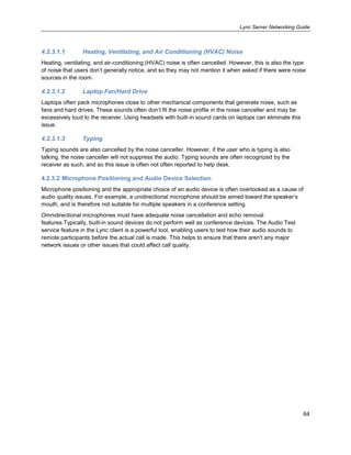 Lync Server Networking Guide
64
4.2.3.1.1 Heating, Ventilating, and Air Conditioning (HVAC) Noise
Heating, ventilating, and air-conditioning (HVAC) noise is often cancelled. However, this is also the type
of noise that users don’t generally notice, and so they may not mention it when asked if there were noise
sources in the room.
4.2.3.1.2 Laptop Fan/Hard Drive
Laptops often pack microphones close to other mechanical components that generate noise, such as
fans and hard drives. These sounds often don’t fit the noise profile in the noise canceller and may be
excessively loud to the receiver. Using headsets with built-in sound cards on laptops can eliminate this
issue.
4.2.3.1.3 Typing
Typing sounds are also cancelled by the noise canceller. However, if the user who is typing is also
talking, the noise canceller will not suppress the audio. Typing sounds are often recognized by the
receiver as such, and so this issue is often not often reported to help desk.
4.2.3.2 Microphone Positioning and Audio Device Selection
Microphone positioning and the appropriate choice of an audio device is often overlooked as a cause of
audio quality issues. For example, a unidirectional microphone should be aimed toward the speaker’s
mouth, and is therefore not suitable for multiple speakers in a conference setting.
Omnidirectional microphones must have adequate noise cancellation and echo removal
features.Typically, built-in sound devices do not perform well as conference devices. The Audio Test
service feature in the Lync client is a powerful tool, enabling users to test how their audio sounds to
remote participants before the actual call is made. This helps to ensure that there aren't any major
network issues or other issues that could affect call quality.
 