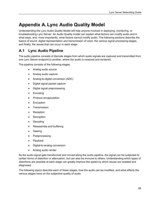 Lync Server Networking Guide
65
Appendix A. Lync Audio Quality Model
Understanding the Lync Audio Quality Model will help anyone involved in deploying, monitoring, or
troubleshooting Lync Server. An Audio Quality model can explain what factors can modify audio and in
what ways, and, more importantly, what factors cannot modify audio. The following sections describe the
basics of sound, digital representation and transmission of voice, the various signal processing stages,
and finally, the issues that can occur in each stage.
A.1 Lync Audio Pipeline
The audio pipeline consists of discrete stages from which audio signals are captured and transmitted from
one Lync Server endpoint to another, where the audio is received and rendered.
The pipeline consists of the following stages:
Analog audio source
Analog audio capture
Analog-to-digital conversion (ADC)
Digital signal packet capture
Digital signal preprocessing
Encoding
Protocol encapsulation
Encryption
Transmission
Reception
Decryption
Decoding
Reassembly and buffering
Healing
Postprocessing
Playback
Digital-to-analog conversion
Analog audio render
As the audio signal gets transformed and moved along the audio pipeline, the signal can be subjected to
certain forms of distortion or attenuation, but can also be immune to others. Understanding which types of
distortions are possible at each stage can greatly improve the speed by which issues are isolated and
diagnosed.
The following topics describe each of these stages, how the audio can be modified, and what effects the
various stages have on the subjective quality of audio.
 