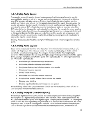 Lync Server Networking Guide
66
A.1.1 Analog Audio Source
Analog audio, or sound, is a series of sound pressure waves. In a telephony call scenario, sound is
generated by the speaker as well as by sources, such as other speakers in the room, air conditioning
units, CPU fans, cars rolling by, and so on. The term signal refers to the desired audio in any given
context, and the term noise refers to everything else that coexists with the signal. Generally, unless the
speaker is in a sound chamber, sounds in typical environments are often a mix of signal and noise. The
term signal-to-noise, or SNR, refers to the amount of desired sound relative to unwanted noise. If the
SNR is low, it’s hard to distinguish the preferred audio from the noise. For example, if a person is calling
from a crowded trading floor with many other people talking at the same time in close proximity, it’s hard
to distinguish and comprehend the speaker’s words. However, if the speaker is in a noisy server room
with loud fan noise, the speech may be decipherable, and signal processing elements may be able to
clean up the signal to a certain degree.
Basically, the source audio should have as high an SNR as possible to help ensure good conversation
quality.
A.1.2 Analog Audio Capture
Sound waves are captured when they strike the surface of the microphone membrane, which, in turn,
vibrates with the pressure of the individual waves. The vibration is picked up by an electric coil that
converts the waves to an analog voltage. The voltage is then transmitted to the analog-to-digital
conversion (ADC) described in the next stage. During this stage, the design and placement of the capture
device, usually a microphone, can affect the quality of the captured audio. The following characteristics
can influence the captured audio:
Microphone type: Omnidirectional vs. unidirectional
Microphone placement relative to noise sources
Microphone placement and orientation relative to the speaker
Microphone frequency response
Wind or breath shielding
Microphone and surrounding material harmonics
Acoustic signal isolation between the microphone and speaker
Electrical noise shielding
Electrical signal isolation between microphone and speaker
The audio tuning wizard in the Lync client enables users to test their audio device, and it can also be
used to diagnose microphone and source issues.
A.1.3 Analog-to-Digital Conversion (ADC)
The analog-to-digital conversion (ADC) process, also called sampling, converts the analog voltage from
the microphone to a digital or binary representation of the waveform. There are two parameters in the
ADC process that affect the quality of the digitized signal—sampling rate and bit depth. The sampling rate
should be twice that of the highest frequency that needs to be preserved. For human speech, that sound
frequency is 4kHz, so an 8kHz sampling rate is sufficient. This is the rate that traditional telephony has
used for decades. Lync Server provides wideband audio and samples at 16kHz, and therefore can
 