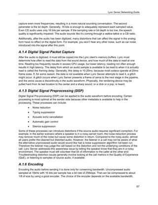 Lync Server Networking Guide
67
capture even more frequencies, resulting in a more natural sounding conversation. The second
parameter is the bit depth. Generally, 16 bits is enough to adequately represent each sampled value.
Even CD audio uses only 16 bits per sample. If the sampling rate or bit depth is too low, the speech
quality is significantly impaired. The audio sounds like it’s coming through a walkie-talkie or a CB radio.
Additionally, after the audio has been digitized, many distortions that can affect the signal in the analog
form have no effect on the digital form. For example, you won’t hear any other noise, such as car noise,
introduced into the signal after this point.
A.1.4 Digital Signal Packet Capture
After the audio is digitized, it must still be copied into the Lync client’s memory buffers. Lync must
determine how often to read the data from the sound device, and how much of the data to read at one
time. Reading too frequently results in excess CPU usage, but lower latency; reading not often enough
results in high latency. The delay from which an audio sample is available to be read to when it is actually
read is called the framing delay. Generally, this delay is 10-20ms, because most codecs operate at 20ms
frame sizes. If, for some reason, the data is not available when Lync Server attempts to read it, a glitch
might occur. A glitch occurs when Lync Server presents a frame of zeros to the next stage in the pipeline,
and the zeros cause a discontinuity in the audio waveform. Physically, the rendering device may be
pulled hard from its last location to the center and a sharp sound, or a click or a pop, is heard.
A.1.5 Digital Signal Preprocessing (DSP)
Digital Signal Pre-processing (DSP) can be applied to the audio waveform before encoding. Certain
processing is most optimal at the sender side because other metadata is available to help in the
processing. These processes can include:
Noise reduction
Typing suppression
Acoustic echo cancellation
Automatic gain control
Silence suppression
Some of these processes can introduce distortions if the source audio requires significant correction. For
example, in the earlier scenario where a speaker is in a noisy server room, the noise reduction process
may remove much of the noise but cause some distortion in return. Compared to the noisy audio, almost
all users prefer the cleaned but distorted audio. However, the listener in a call may not be aware of what
the alternative unprocessed audio would sound like had a noise suppression algorithm not been run.
Therefore the listener may judge the call based on the distortion and not the underlying conditions of the
call. Lync Server addresses this awareness issue by letting the speaker know that they are in a noisy
environment. The speaker must still volunteer that bit of information to the caller at the other end.
Troubleshooting distortion issues generally involve looking at the call metrics in the Quality of Experience
(QoE), or listening to samples of source audio, if available.
A.1.6 Encoding
Encoding the audio before sending it is done only for conserving bandwidth. Uncompressed audio
sampled at 16kHz with 16 bits per sample has a bit rate of 256kbps. That can be compressed to about
1/8 of size by using a good encoder. The choice of the encoder depends on the available bandwidth,
 
