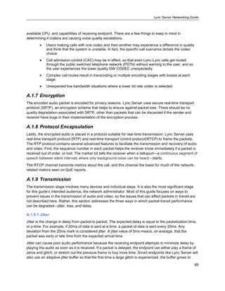 Lync Server Networking Guide
68
available CPU, and capabilities of receiving endpoint. There are a few things to keep in mind in
determining if codecs are causing voice quality escalations.
Users making calls with one codec and then another may experience a difference in quality
and think that the system is unstable. In fact, the specific call scenarios dictate the codec
choice.
Call admission control (CAC) may be in effect, so that even Lync-Lync calls get routed
through the public switched telephone network (PSTN) without warning to the user, and so
the user experiences the lower quality GW CODEC unexpectedly.
Complex call routes result in transcoding or multiple encoding stages with losses at each
stage.
Unexpected low bandwidth situations where a lower bit rate codec is selected.
A.1.7 Encryption
The encoded audio packet is encoded for privacy reasons. Lync Server uses secure real-time transport
protocol (SRTP), an encryption scheme that helps to ensure against packet loss. There should be no
quality degradation associated with SRTP, other than packets that can be discarded if the sender and
receiver have bugs in their implementation of the encryption process.
A.1.8 Protocol Encapsulation
Lastly, the encrypted audio is placed in a protocol suitable for real-time transmission. Lync Server uses
real-time transport protocol (RTP) and real-time transport control protocol(RTCP) to frame the packets.
The RTP protocol contains several advanced features to facilitate the transmission and recovery of audio
and video. First, the sequence number in each packet helps the receiver know immediately if a packet is
received out of order, or lost. The marker bit tells the receiver when a talkspurt—a continuous segment of
speech between silent intervals where only background noise can be heard—starts.
The RTCP channel transmits metrics about the call, and this channel the basis for much of the network-
related metrics seen on QoE reports.
A.1.9 Transmission
The transmission stage involves many devices and individual steps. It is also the most significant stage
for this guide’s intended audience, the network administrator. Most of this guide focuses on ways to
prevent issues in the transmission of audio and video, so the issues that can affect packets in transit are
not described here. Rather, this section addresses the three ways in which packet transit performance
can be degraded—jitter, loss, and delay.
A.1.9.1 Jitter
Jitter is the change in delay from packet to packet. The expected delay is equal to the packetization time,
or p-time. For example, if 20ms of data is sent at a time, a packet of data is sent every 20ms. Any
deviation from the 20ms mark is considered jitter. A jitter value of 5ms means, on average, that the
packet was early or late 5ms from the expected arrival time.
Jitter can cause poor audio performance because the receiving endpoint attempts to minimize delay by
playing the audio as soon as it is received. If a packet is delayed, the endpoint can either play a frame of
zeros and glitch, or stretch out the previous frame to buy more time. Smart endpoints like Lync Server will
also use an adaptive jitter buffer so that the first time a large glitch is experienced, the buffer grows to
 