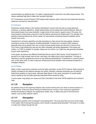 Lync Server Networking Guide
69
accommodate any additional jitter. If no jitter is experienced for some time, the buffer slowly shrinks. This
means sustained high jitter is better than sporadic high jitter.
For Transmission Control Protocol (TCP)-based audio sessions, jitter is also the only impairment because
losses are removed by retransmission.
A.1.9.2 Loss
Packet loss results directly in the receiver attempting to recover from the loss by using advanced
corrective, or healing, algorithms. Single packet losses can be healed with minimal distortion. Back-to-
back packet losses may cause distortion. Larger bursts of loss result in speech cutout. Of course, the
actual speech content plays a big role in how the listener perceives the healed audio. For example, lost
packets containing silence will not be missed, but lost packets containing important syllables will be
missed much more.
Forward error correction algorithms provide redundancy to help recover the lost packets. However,
redundancy comes at the expense of added bandwidth. Forward error correction (FEC) distance
generally does not go greater than one, so back-to-back packet losses are still hard to recover from.
You’ll have a high packet loss rate and very little noticeable call quality degradation if the losses are
uniform, or if FEC is enabled. In practice, losses are not uniform, so a high loss rate generally translates
to poor audio experience.
In this guide, we discuss two different thresholds that are used in QoE reports. A loss threshold of 10
percent is at a high enough mark so that, most likely, the callers have a poor experience. This type of
reporting is used for gauging the amount of user listening dissatisfaction. A threshold of 1 percent packet
loss, on the other hand, is used to discover infrastructure issues between well-connected endpoints on
managed networks.
A.1.9.3 Delay
Delay is often measured by using the round-trip delay calculation via the RTCP channel. Delay should be
directly correlated to the distance between the callers; therefore, absolute thresholds are not useful for
determining whether an issue exists. Although delay figures in the users’ perception of overall quality,
issues caused by loss and jitter generally supersede those caused by delay.
In some cases, long delays can cause Line Echo Cancellers to fail when PSTN endpoints are involved in
calls.
A.1.10 Reception
As packets arrive on the receiving endpoint, they must be read by the Lync client or server process in a
timely manner. If the Lync Server transport threads that are running in user context (as opposed to
kernel) are blocked or delayed, the appearance of jitter, loss, or delay may exist in the end-to-end
metrics, such as QoE network metrics.
A.1.11 Decryption
Decrypting the packets is the counterpart of encrypting them. The only issue that can occur at this stage
is the system fails to decrypt the packets, which results in packets being discarded. The result is no audio
or audio loss midway through the call.
 