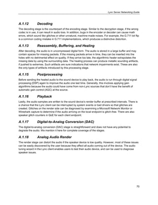 Lync Server Networking Guide
70
A.1.12 Decoding
The decoding stage is the counterpart of the encoding stage. Similar to the decryption stage, if the wrong
codec is in use, it can result in audio loss. In addition, bugs in the encoder or decoder can cause math
errors, which sound like glitches or other unnatural, machine-made noises. For example, the G.711 bit flip
is a common coding mistake in G.711 implementations, which produces a distinctive distortion.
A.1.13 Reassembly, Buffering, and Healing
After decoding, the audio is in uncompressed digital form. The audio is stored in a large buffer and may
contain spaces for missing packets. If the missing packets arrive in time, they can be inserted into the
holes with no detrimental effect on quality. If they arrive too late, the algorithmic healer extrapolates the
missing data by using the surrounding data. The healing process can produce metallic sounding artifacts,
if pushed to extremes. Such artifacts are sure indications that network impairments exist. These are also
the only types of artifacts introduced by this processing stage.
A.1.15 Postprocessing
Before sending the healed audio to the sound device to play back, the audio is run through digital signal
processing (DSP) again to improve the audio one last time. Generally, this involves applying gain
algorithms because the audio could have come from non-Lync sources that don’t have the benefit of
automatic gain control (AGC) at the source.
A.1.16 Playback
Lastly, the audio samples are written to the sound device’s render buffer at prescribed intervals. There is
a chance that the Lync client can be interrupted by system events or bad drivers so that glitches are
created. Glitches on the render side can be diagnosed by examining a Microsoft Network Monitor or
Wireshark capture to determine if the audio arriving on the local endpoint is glitch-free. There are also
speaker glitch counters in QoE for each client endpoint.
A.1.17 Digital-to-Analog Conversion (DAC)
The digital-to-analog conversion (DAC) stage is straightforward and does not have any potential to
degrade the audio. We mention it here for complete coverage of the stages.
A.1.18 Analog Audio Render
The render stage can distort the audio if the speaker device is low quality. However, most of these issues
can be easily discovered by the user because they affect all audio coming out of the device. The audio
tuning wizard in the Lync client enables users to test their audio device, and can be used to diagnose
speaker issues.
 