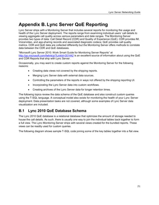 Lync Server Networking Guide
71
Appendix B. Lync Server QoE Reporting
Lync Server ships with a Monitoring Server that includes several reports for monitoring the usage and
health of the Lync Server deployment. The reports range from examining individual users’ call details to
viewing aggregate call quality across various parameters and date ranges. The Monitoring Server
provides two types of data: Call Detail Record (CDR) and Quality of Experience (QoE). CDR provides IM,
Voice/video, and app-sharing records and associated diagnostic codecs; QoE provides call quality
metrics. CDR and QoE data are collected differently but the Monitoring Server offers methods to correlate
data between the CDR and QoE databases.
―Microsoft Lync Server 2010: Work Smart Guide for Monitoring Server Reports‖ at
http://go.microsoft.com/fwlink/p/?LinkId=301442 is an excellent source of information about using the QoE
and CDR Reports that ship with Lync Server.
Occasionally, you may want to create custom reports against the Monitoring Server for the following
reasons:
Creating data views not covered by the shipping reports.
Merging Lync Server data with external data sources.
Controlling the parameters of the reports in ways not offered by the shipping reporting UI.
Incorporating the Lync Server data into custom workflows.
Creating archives of the Lync Server data for longer retention times.
The following topics review the data schema of the QoE database and also construct custom queries
using the T-SQL language. A conceptual model also exists for monitoring the health of your Lync Server
deployment. Data presentation tasks are not covered, although some examples of Lync Server data
visualization are included.
B.1 Lync 2010 QoE Database Schema
The Lync 2010 QoE database is a relational database that optimizes the amount of storage needed to
house the call details. As such, there is usually one way to join the individual tables back together to form
a full view. The Lync Monitoring Server ships with several views created for the bundled reports. These
views can be readily used for custom queries.
The following diagram shows sample T-SQL code joining some of the key tables together into a flat view.
 