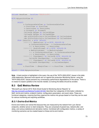 Lync Server Networking Guide
73
DECLARE @endTime DateTime='2013-1-15';
WITH MyLyncJoinView AS
(
SELECT
s.ConferenceDateTime as ConferenceDateTime
,s.StartTime as StartTime
,s.SessionSeq as SessionSeq
,a.StreamID as StreamID
,CallerUA.UAType AS CallerUAType
,CalleeUA.UAType AS CalleeUAType
,dbo.pIPIntToString(m.CallerSubnet)AS CallerSubnet
,dbo.pIPIntToString(m.CalleeSubnet)AS CalleeSubnet
FROM [Session] s WITH (NOLOCK)
INNERJOIN [MediaLine] AS m WITH (NOLOCK)ON
m.ConferenceDateTime = s.ConferenceDateTime
AND m.SessionSeq = s.SessionSeq
INNERJOIN [AudioStream] AS a WITH (NOLOCK)ON
a.MediaLineLabel = m.MediaLineLabel
and a.ConferenceDateTime = m.ConferenceDateTime
and a.SessionSeq = m.SessionSeq
INNERJOIN [UserAgent] AS CallerUA WITH (NOLOCK)ON
CallerUA.UserAgentKey = s.CallerUserAgent
INNERJOIN [UserAgent] AS CalleeUA WITH (NOLOCK)ON
CalleeUA.UserAgentKey = s.CalleeUserAgent
WHERE
s.StartTime >=(@beginTime)and s.StartTime <(@endTime)
)
SELECT * FROM MyLyncJoinView
Note A best practice is highlighted in this query: the use of the ―WITH (NOLOCK)‖ clause in the table
JOIN statements. Because most reports are run against the production Monitoring Server, using the
―WITH (NOLOCK)‖ clause prevents any unnecessary performance degradations on the server. There is
no reason to expect updates to the records needed, so locking the tables should be avoided.
B.3 QoE Metrics Review
"Microsoft Lync Server 2010: Work Smart Guide for Monitoring Server Reports" at
http://go.microsoft.com/fwlink/p/?LinkId=301442 describes four categories of information collected by
QoE: end-to-end metrics, endpoint metrics, configuration parameters, and event ratios. These are
functional categories, meaning that they organize the metrics into groups based on how they can be used
for various monitoring and reporting workflows.
B.3.1 End-to-End Metrics
End-to-end metrics are named this because they are measured by the network from Lync Server
endpoints, whether server or client endpoints. They are comprised of packet loss, network jitter, and
delay, and various statistical and derivative metrics. Combined with configuration metrics, a variety of
monitoring scenarios can be created based on these end-to-end metrics.
 